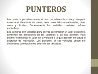 PUNTEROS
Los punteros permiten simular el paso por referencia, crear y manipular
estructuras dinamicas de datos, tales como listas encadenadas, pilas,
colas y árboles. Generalmente las variables contienen valores
especificos.
Los punteros son variables pero en vez de contener un valor especifico,
contienen las direcciones de las variables a las que apuntan. Para
obtener o modificar el valor de la variable a la que apuntan se utiliza el
operador de indirección. Los punteros, al ser variables deben ser
declaradas como punteros antes de ser utilizadas.
 
