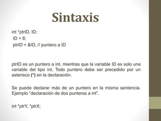 Sintaxis
int *ptrID, ID;
ID = 8;
ptrID = &ID; // puntero a ID
ptrID es un puntero a int, mientras que la variable ID es solo una
variable del tipo int. Todo puntero debe ser precedido por un
asterisco (*) en la declaración.
Se puede declarar más de un puntero en la misma sentencia.
Ejemplo “declaración de dos punteros a int”.
int *ptrY, *ptrX;
 