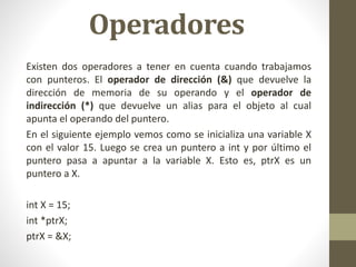 Operadores
Existen dos operadores a tener en cuenta cuando trabajamos
con punteros. El operador de dirección (&) que devuelve la
dirección de memoria de su operando y el operador de
indirección (*) que devuelve un alias para el objeto al cual
apunta el operando del puntero.
En el siguiente ejemplo vemos como se inicializa una variable X
con el valor 15. Luego se crea un puntero a int y por último el
puntero pasa a apuntar a la variable X. Esto es, ptrX es un
puntero a X.
int X = 15;
int *ptrX;
ptrX = &X;
 