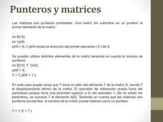 Punteros y matrices
Las matrices son punteros constantes. Una matriz sin subindice es un puntero al
primer elemento de la matriz.
int X[15];
int *ptrX;
ptrX = X; // ptrX recibe la dirección del primer elemento ( 0 ) de X
Se pueden utilizar distintos elementos de la matriz teniendo en cuenta la sintaxis de
punteros.
int X[15], Y, *ptrX;
ptrX = X;
Y = *( ptrX + 7 );
En este caso puede verse que Y toma el valor del elemento 7 de la matriz X, siendo 7
el desplazamiento dentro de la matriz. El operador de indirección queda fuera del
paréntesis porque tiene una prioridad superior a la del operador +. De no existir los
paréntesis, se sumaria 7 al elemento X[0]. Teniendo en cuenta que las matrices son
punteros constantes, el nombre de la matriz puede tratarse como un puntero:
Y = *( X + 7 );
 