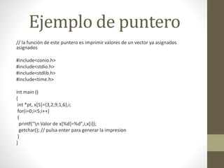 Ejemplo de puntero
// la función de este puntero es imprimir valores de un vector ya asignados
asignados
#include<conio.h>
#include<stdio.h>
#include<stdlib.h>
#include<time.h>
int main ()
{
int *pt, x[5]={3,2,9,1,6},i;
for(i=0;i<5;i++)
{
printf("n Valor de x[%d]=%d",i,x[i]);
getchar(); // pulsa enter para generar la impresion
}
}
 
