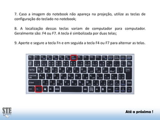 7. Caso a imagem do notebook não apareça na projeção, utilize as teclas de
configuração do teclado no notebook;
8. A localização dessas teclas variam de computador para computador.
Geralmente são: F4 ou F7. A tecla é simbolizada por duas telas;
9. Aperte e segure a tecla Fn e em seguida a tecla F4 ou F7 para alternar as telas.

Até a próxima !

 