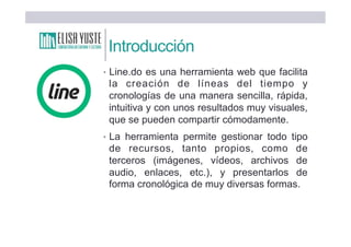 Introducción
• Line.do es una herramienta web que facilita
la creación de líneas del tiempo y
cronologías de una manera sencilla, rápida,
intuitiva y con unos resultados muy visuales,
que se pueden compartir cómodamente.
• La herramienta permite gestionar todo tipo
de recursos, tanto propios, como de
terceros (imágenes, vídeos, archivos de
audio, enlaces, etc.), y presentarlos de
forma cronológica de muy diversas formas.