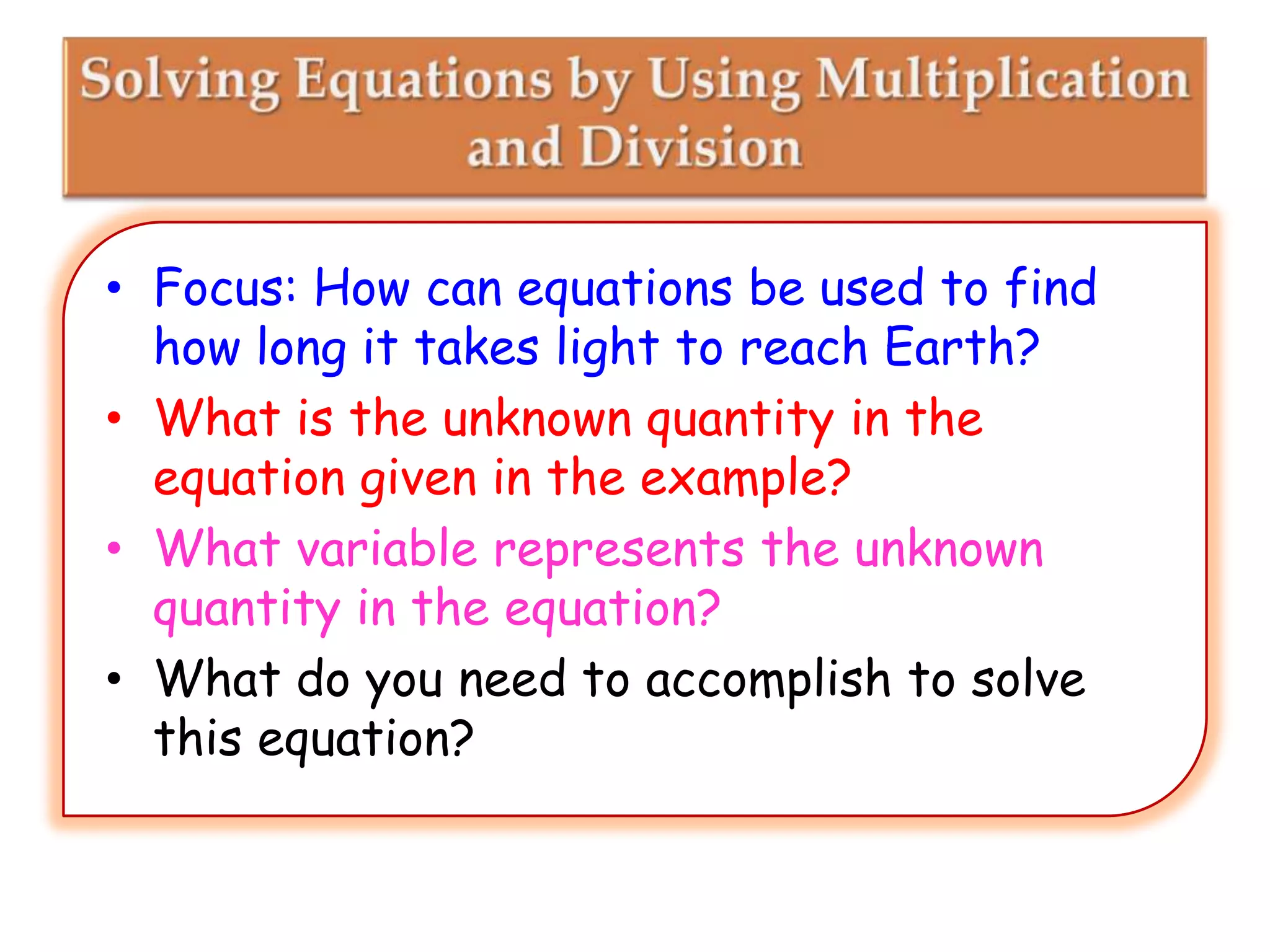 • Focus: How can equations be used to find
how long it takes light to reach Earth?
• What is the unknown quantity in the
equation given in the example?
• What variable represents the unknown
quantity in the equation?
• What do you need to accomplish to solve
this equation?

 