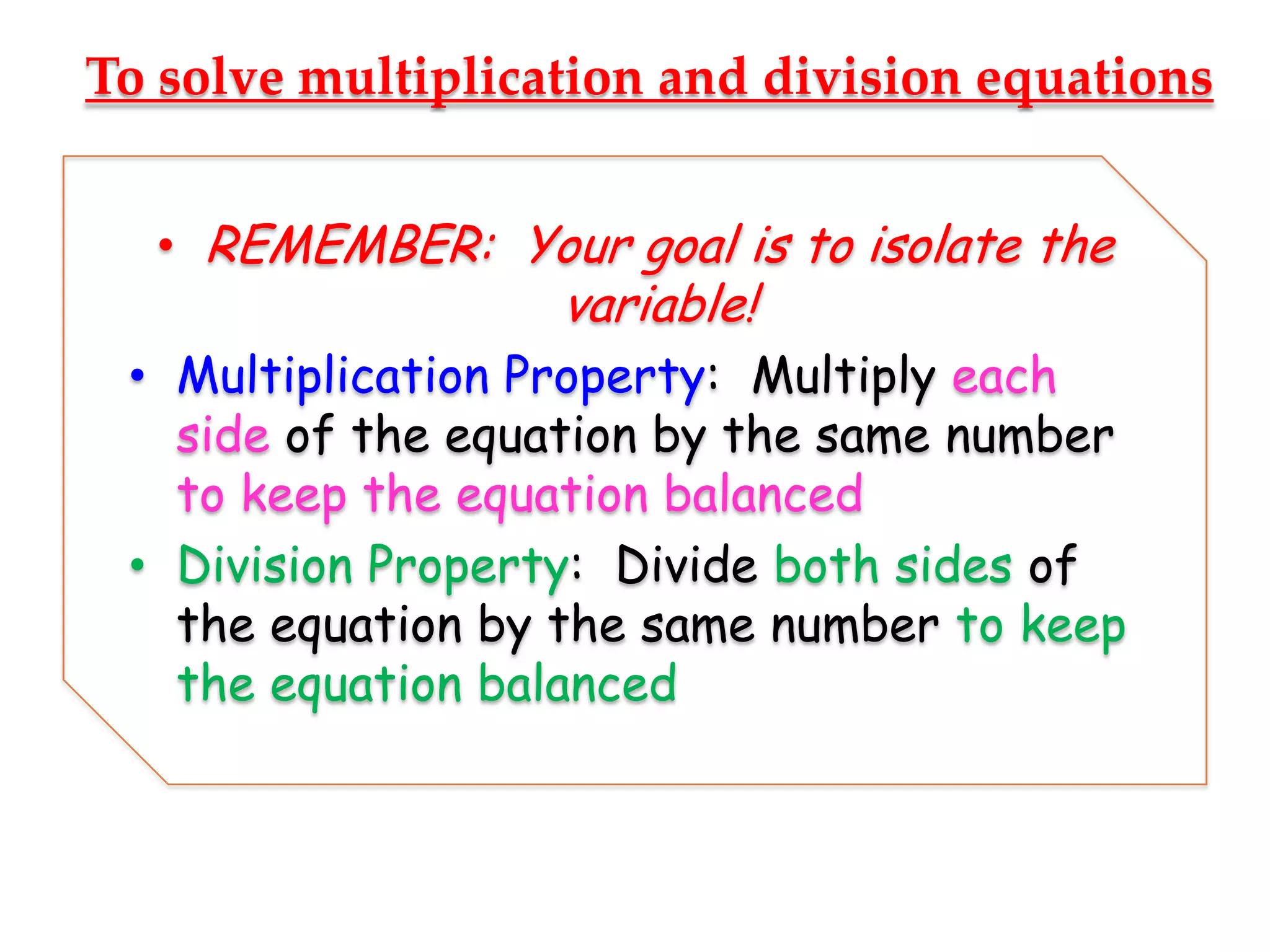 To solve multiplication and division equations
• REMEMBER: Your goal is to isolate the

variable!

• Multiplication Property: Multiply each
side of the equation by the same number
to keep the equation balanced
• Division Property: Divide both sides of
the equation by the same number to keep
the equation balanced

 