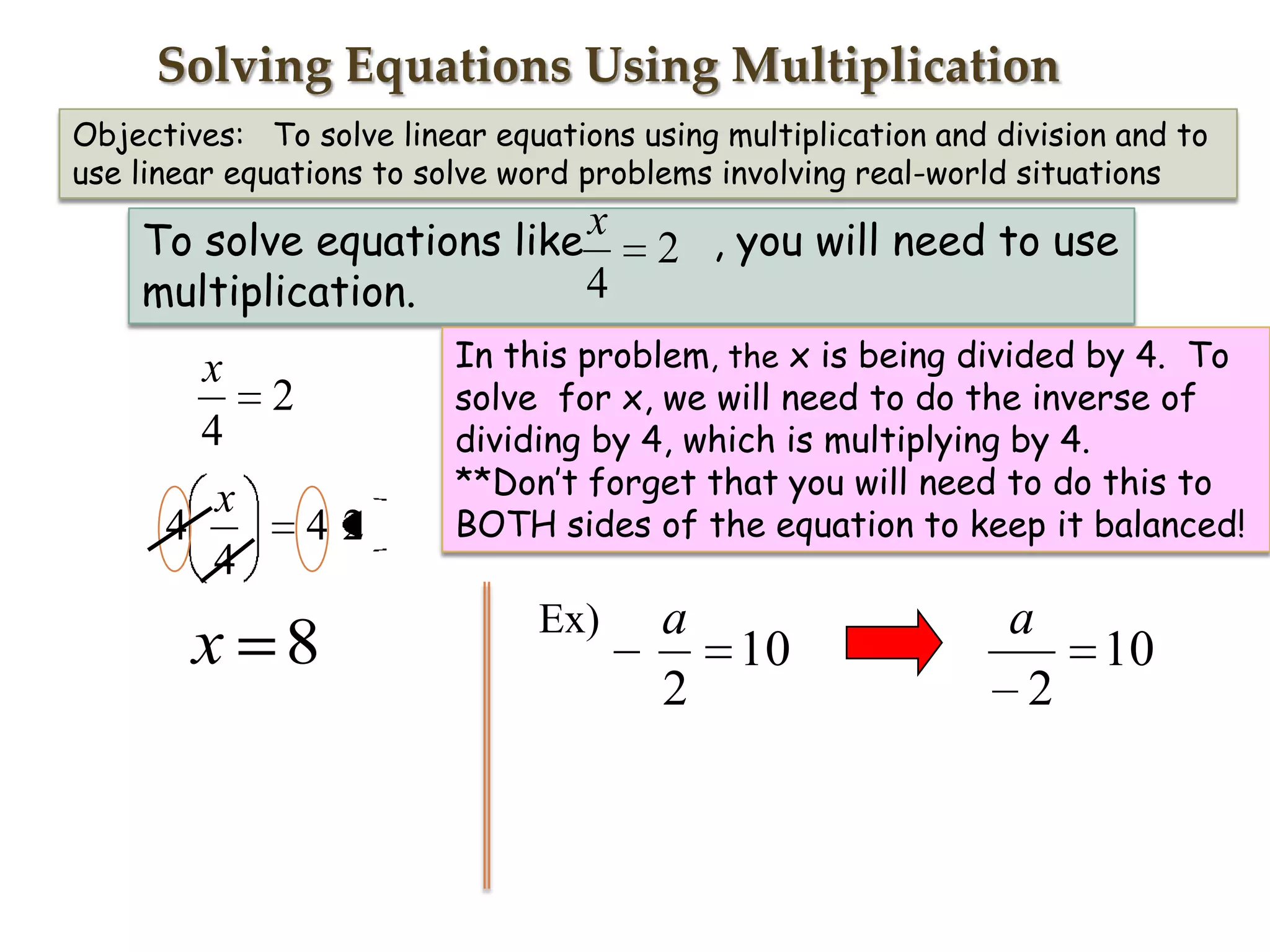 Solving Equations Using Multiplication
Objectives: To solve linear equations using multiplication and division and to
use linear equations to solve word problems involving real-world situations

To solve equations like x
4
multiplication.

x
2
4
x
4
42
4

x 8

2 , you will need to use

In this problem, the x is being divided by 4. To
solve for x, we will need to do the inverse of
dividing by 4, which is multiplying by 4.
**Don’t forget that you will need to do this to
BOTH sides of the equation to keep it balanced!

Ex)

a
2

10

a
10
2

 