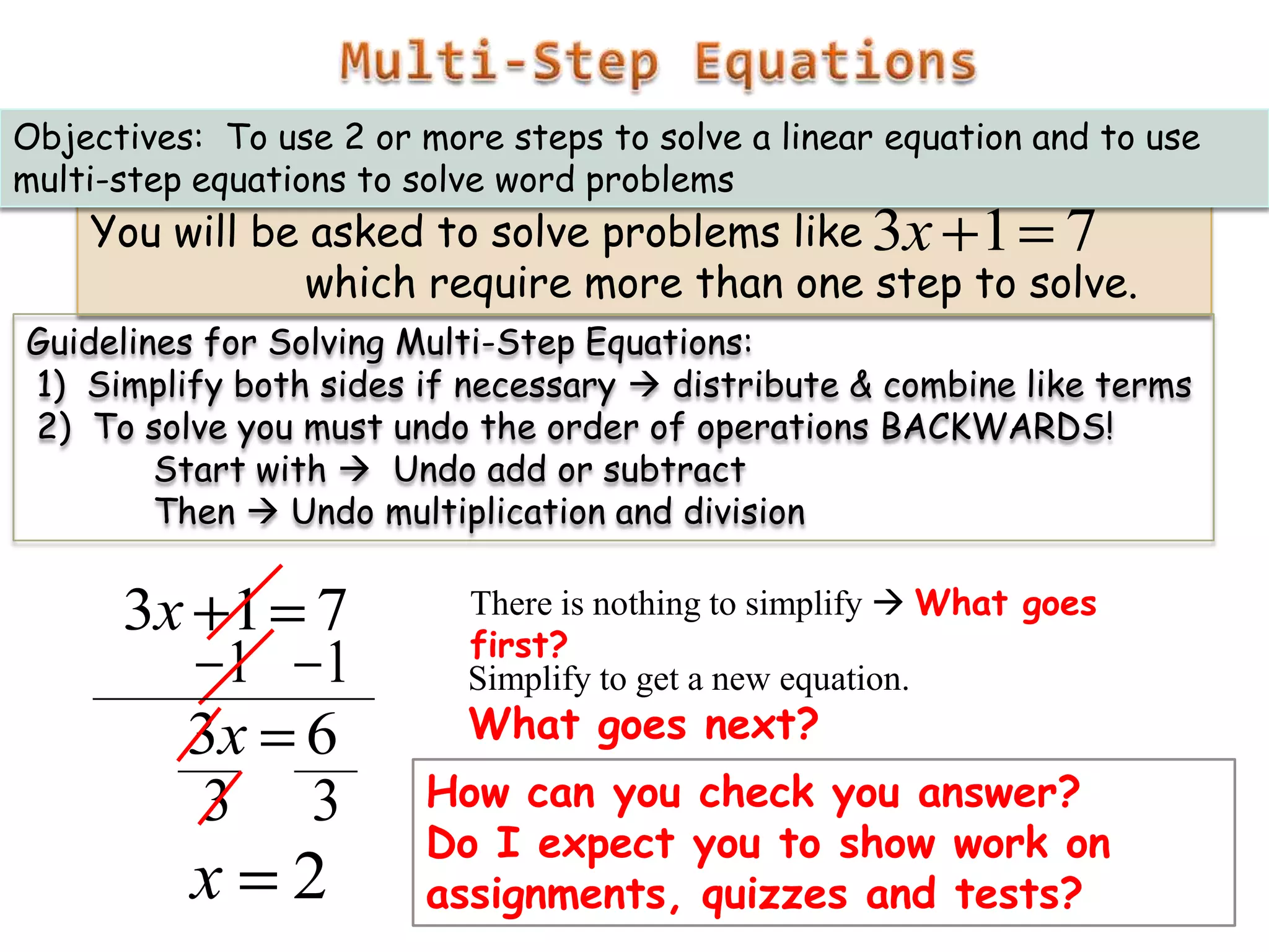 Objectives: To use 2 or more steps to solve a linear equation and to use
multi-step equations to solve word problems

You will be asked to solve problems like 3x 1 7
which require more than one step to solve.

Guidelines for Solving Multi-Step Equations:
1) Simplify both sides if necessary  distribute & combine like terms
2) To solve you must undo the order of operations BACKWARDS!
Start with  Undo add or subtract
Then  Undo multiplication and division

3x 1
1
3x
3

7
1
6
3

x

2

There is nothing to simplify  What goes
first?
Simplify to get a new equation.

What goes next?

How can you check you answer?
Do I expect you to show work on
assignments, quizzes and tests?

 
