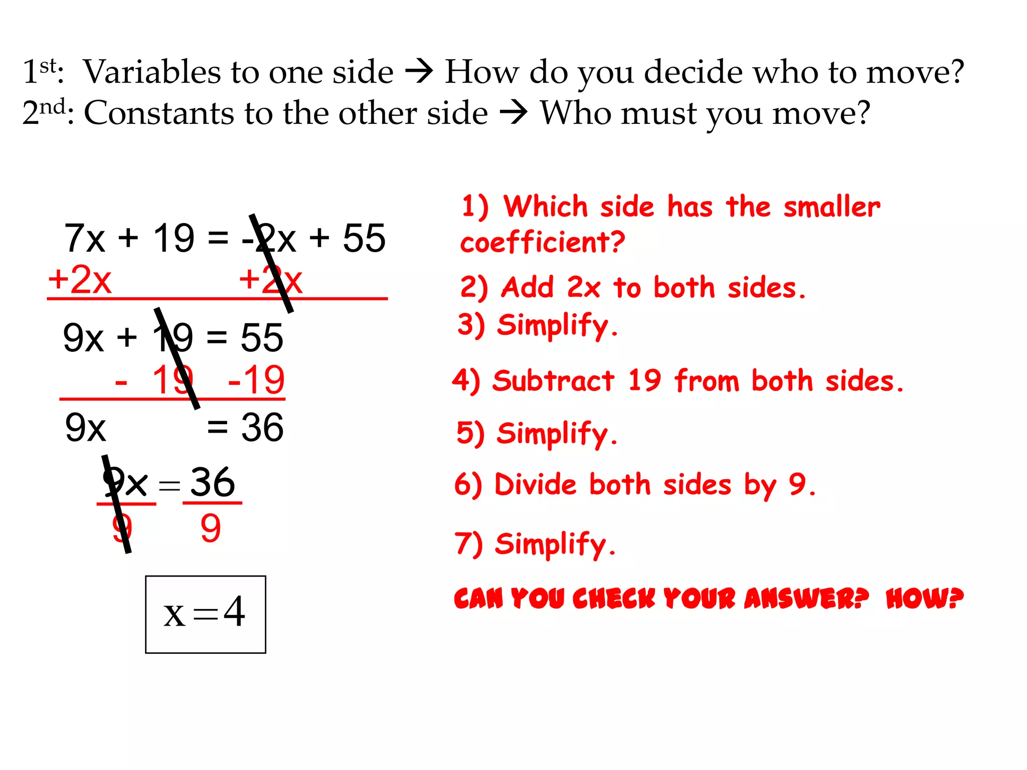 1st: Variables to one side  How do you decide who to move?
2nd: Constants to the other side  Who must you move?

7x + 19 = -2x + 55
+2x
+2x
9x + 19 = 55
- 19 -19
9x
= 36
9x 36
9
9

x 4

1) Which side has the smaller
coefficient?
2) Add 2x to both sides.
3) Simplify.

4) Subtract 19 from both sides.
5) Simplify.
6) Divide both sides by 9.
7) Simplify.
Can you check your answer? How?

 
