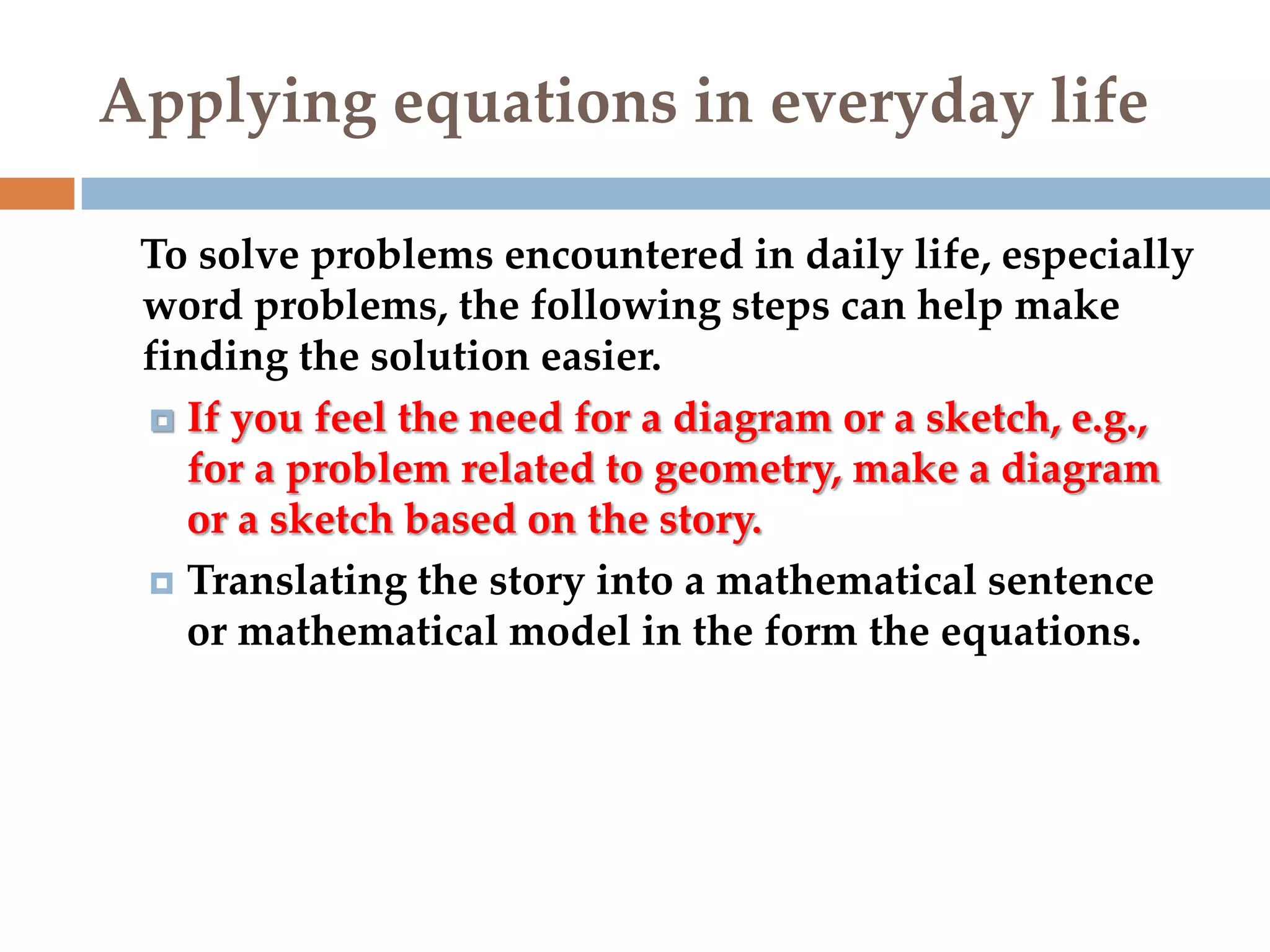 Applying equations in everyday life
To solve problems encountered in daily life, especially
word problems, the following steps can help make
finding the solution easier.
 If you feel the need for a diagram or a sketch, e.g.,
for a problem related to geometry, make a diagram
or a sketch based on the story.
 Translating the story into a mathematical sentence
or mathematical model in the form the equations.

 