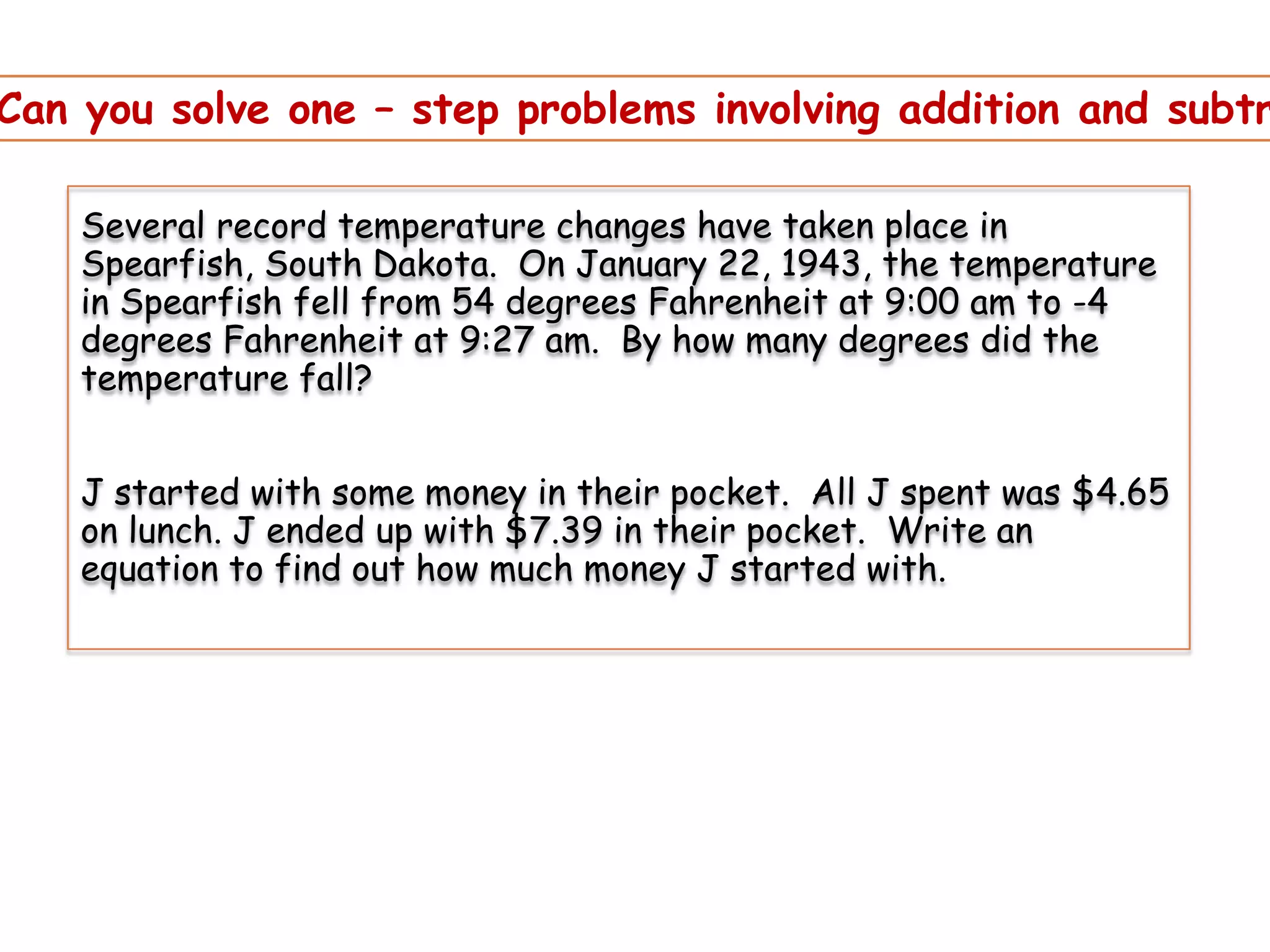 Can you solve one – step problems involving addition and subtr
Several record temperature changes have taken place in
Spearfish, South Dakota. On January 22, 1943, the temperature
in Spearfish fell from 54 degrees Fahrenheit at 9:00 am to -4
degrees Fahrenheit at 9:27 am. By how many degrees did the
temperature fall?

J started with some money in their pocket. All J spent was $4.65
on lunch. J ended up with $7.39 in their pocket. Write an
equation to find out how much money J started with.

 