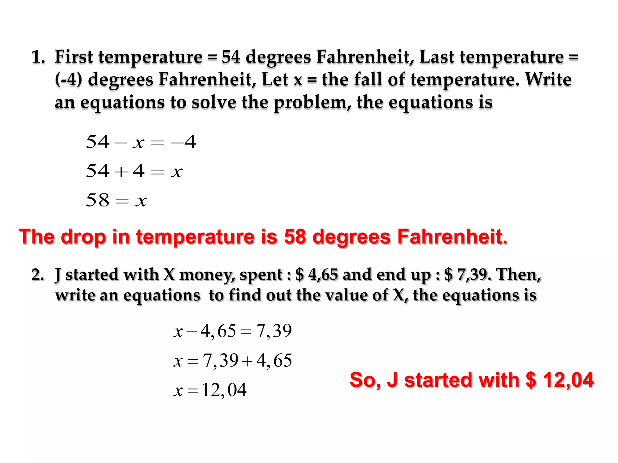 1. First temperature = 54 degrees Fahrenheit, Last temperature =
(-4) degrees Fahrenheit, Let x = the fall of temperature. Write
an equations to solve the problem, the equations is

54
54

x
4

58

4

x

x

The drop in temperature is 58 degrees Fahrenheit.
2. J started with X money, spent : $ 4,65 and end up : $ 7,39. Then,
write an equations to find out the value of X, the equations is

x 4, 65 7,39
x

7,39 4, 65

x 12, 04

So, J started with $ 12,04

 