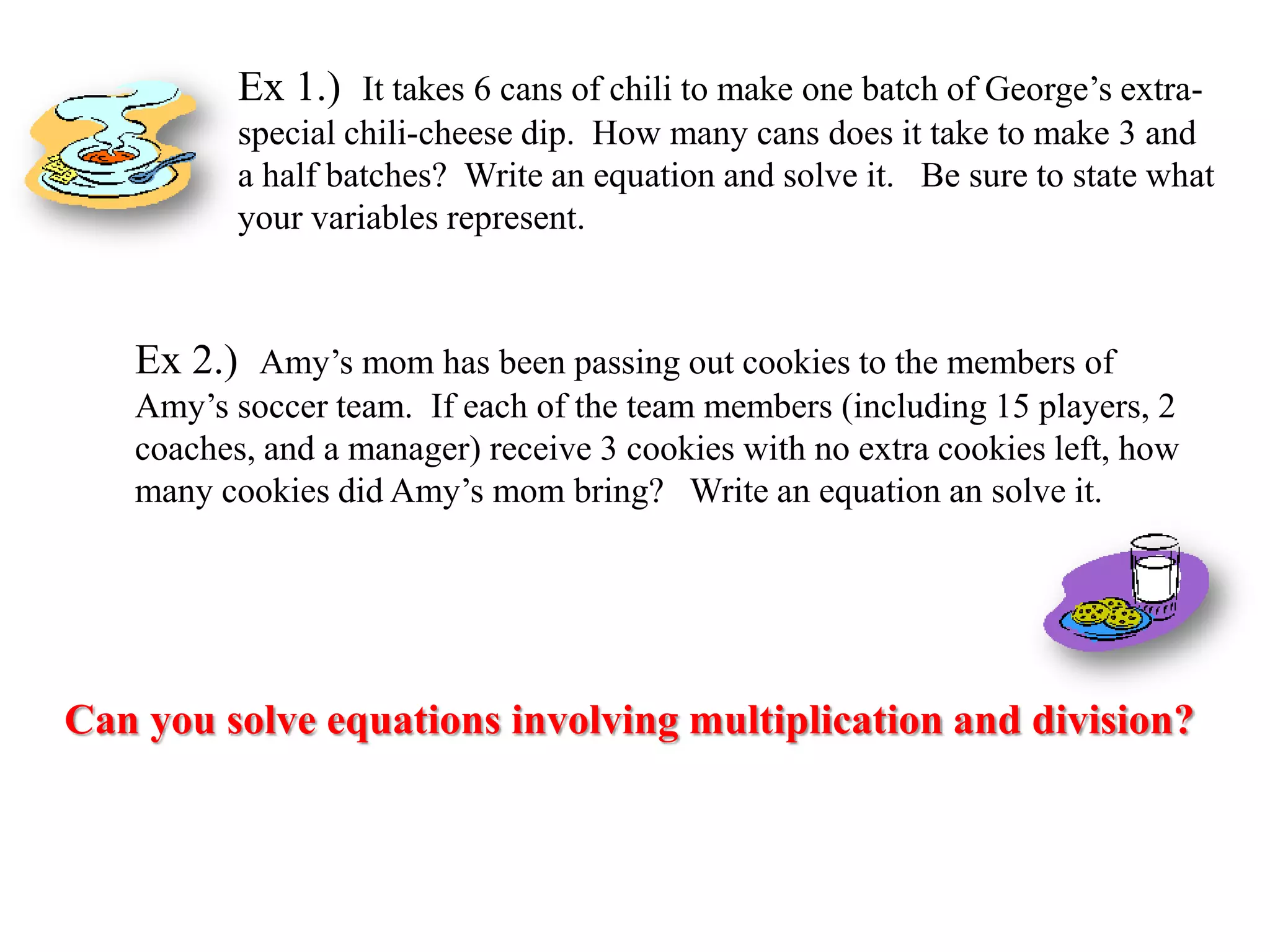 Ex 1.) It takes 6 cans of chili to make one batch of George’s extraspecial chili-cheese dip. How many cans does it take to make 3 and
a half batches? Write an equation and solve it. Be sure to state what
your variables represent.

Ex 2.) Amy’s mom has been passing out cookies to the members of
Amy’s soccer team. If each of the team members (including 15 players, 2
coaches, and a manager) receive 3 cookies with no extra cookies left, how
many cookies did Amy’s mom bring? Write an equation an solve it.

Can you solve equations involving multiplication and division?

 