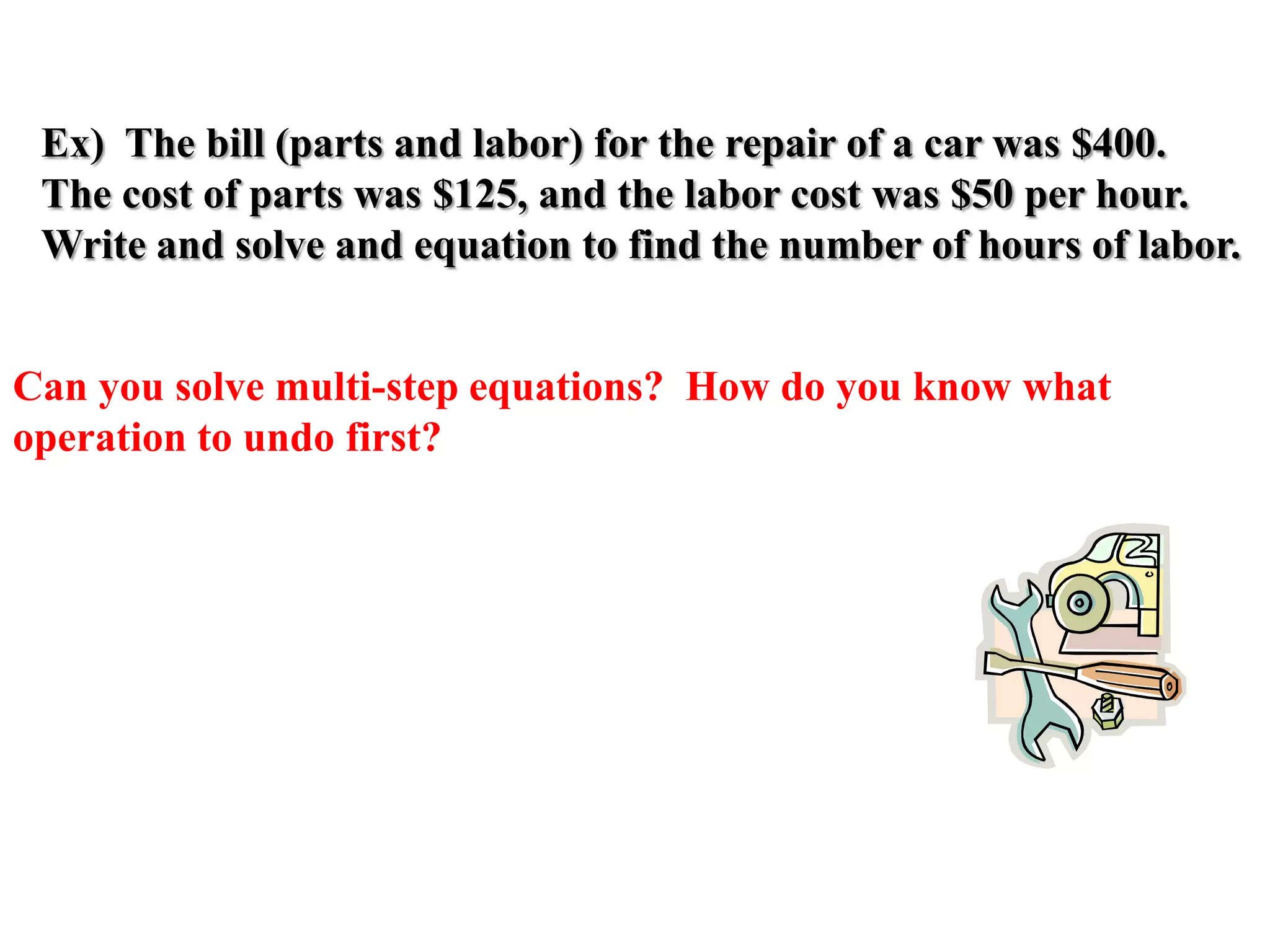 Ex) The bill (parts and labor) for the repair of a car was $400.
The cost of parts was $125, and the labor cost was $50 per hour.
Write and solve and equation to find the number of hours of labor.
Can you solve multi-step equations? How do you know what
operation to undo first?

 
