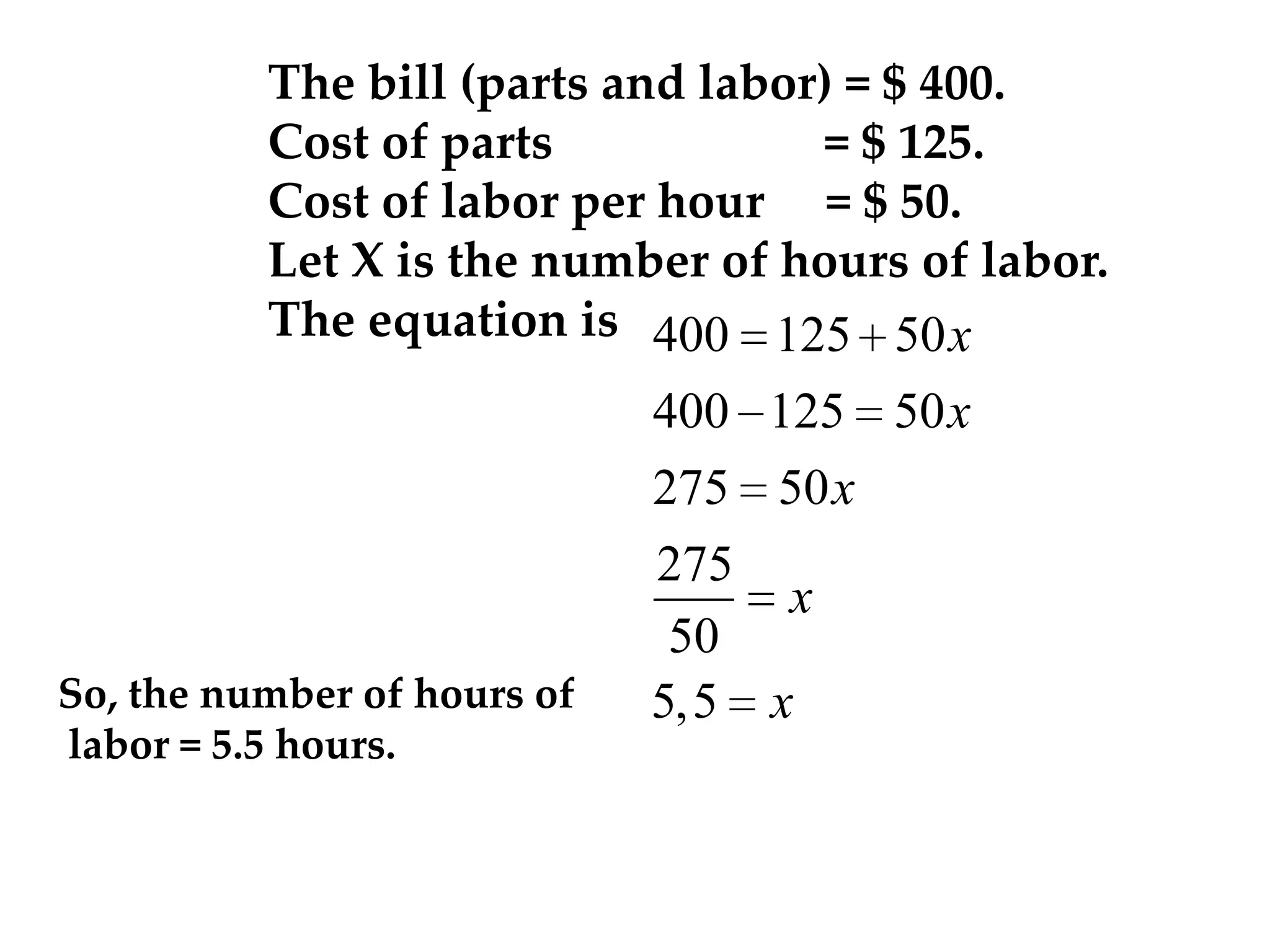 The bill (parts and labor) = $ 400.
Cost of parts
= $ 125.
Cost of labor per hour = $ 50.
Let X is the number of hours of labor.
The equation is 400 125 50 x

So, the number of hours of
labor = 5.5 hours.

400 125 50 x
275 50 x
275
x
50
5,5 x

 