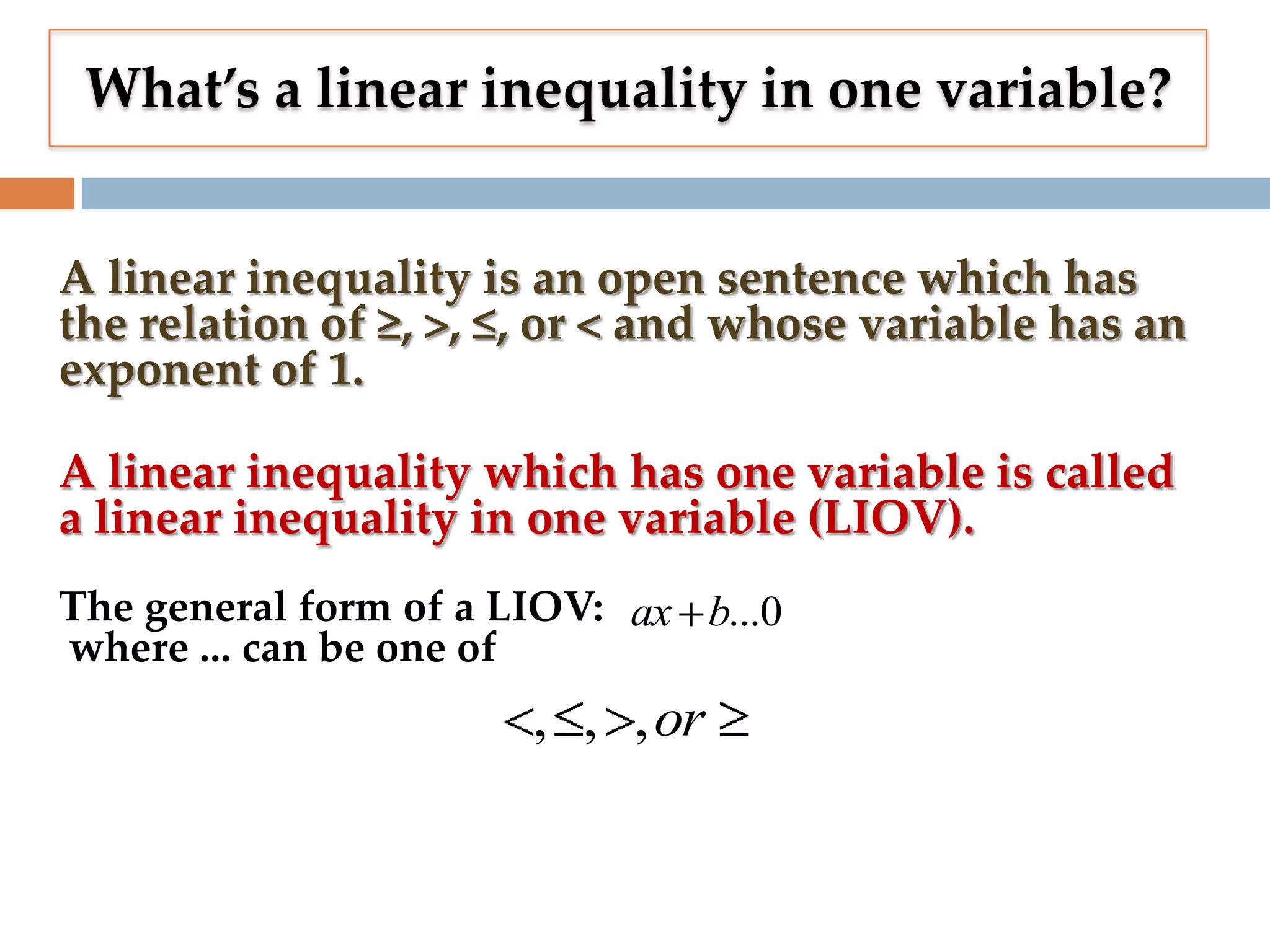 What’s a linear inequality in one variable?
A linear inequality is an open sentence which has
the relation of ≥, >, ≤, or < and whose variable has an
exponent of 1.
A linear inequality which has one variable is called
a linear inequality in one variable (LIOV).
The general form of a LIOV: ax b...0
where ... can be one of

, , ,or

 