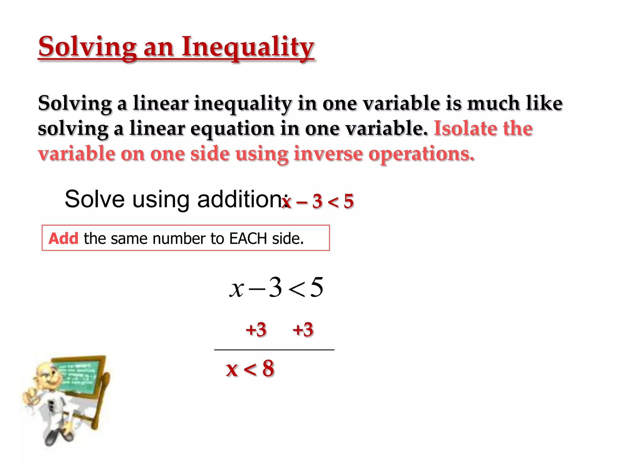 Solving an Inequality
Solving a linear inequality in one variable is much like
solving a linear equation in one variable. Isolate the
variable on one side using inverse operations.

Solve using addition: – 3 < 5
x
Add the same number to EACH side.

x 3 5
+3

x<8

+3

 