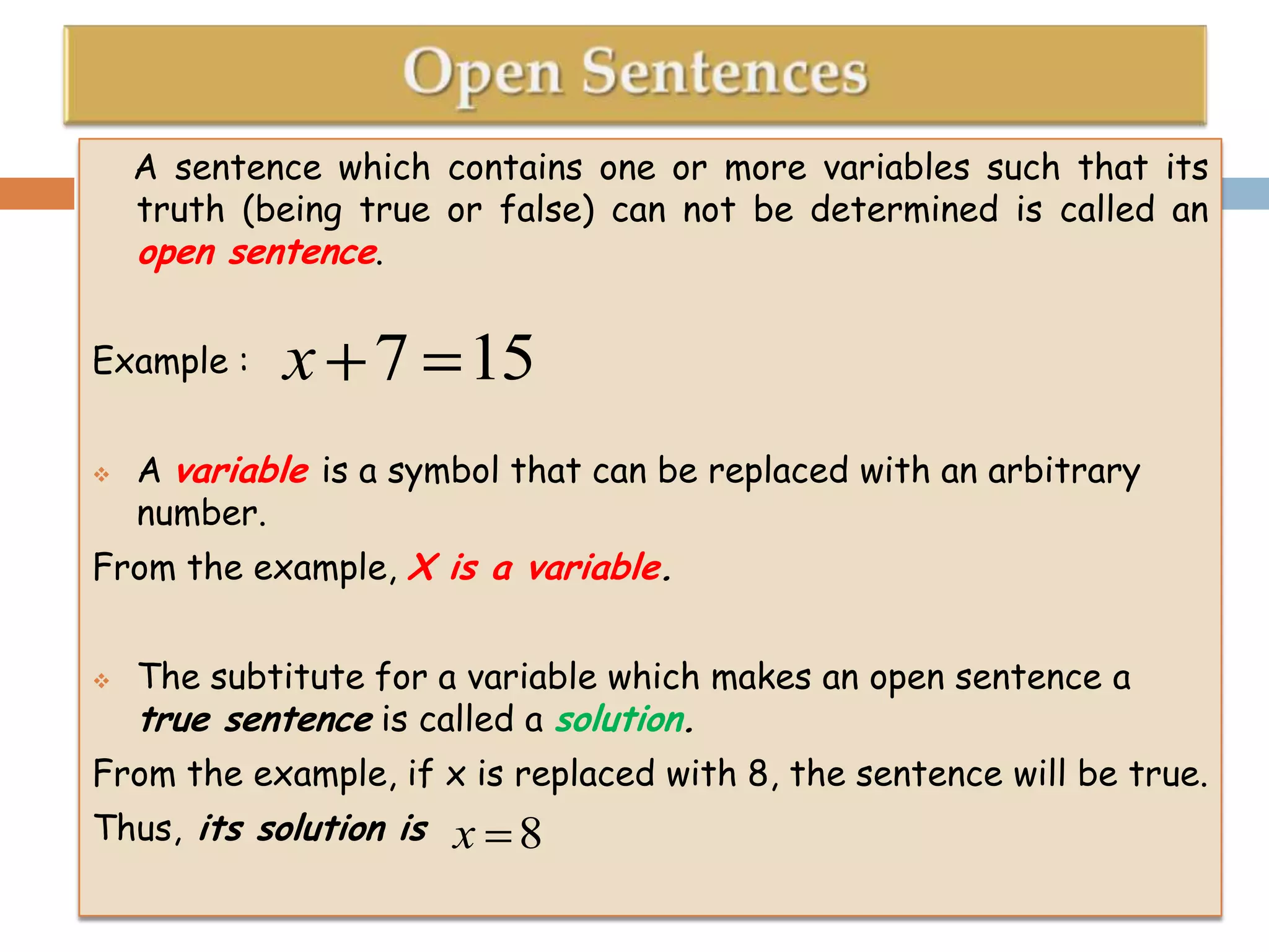 A sentence which contains one or more variables such that its
truth (being true or false) can not be determined is called an
open sentence.
Example :


x 7 15

A variable is a symbol that can be replaced with an arbitrary
number.

From the example, X is a variable.


The subtitute for a variable which makes an open sentence a
true sentence is called a solution.

From the example, if x is replaced with 8, the sentence will be true.
Thus, its solution is

x 8

 