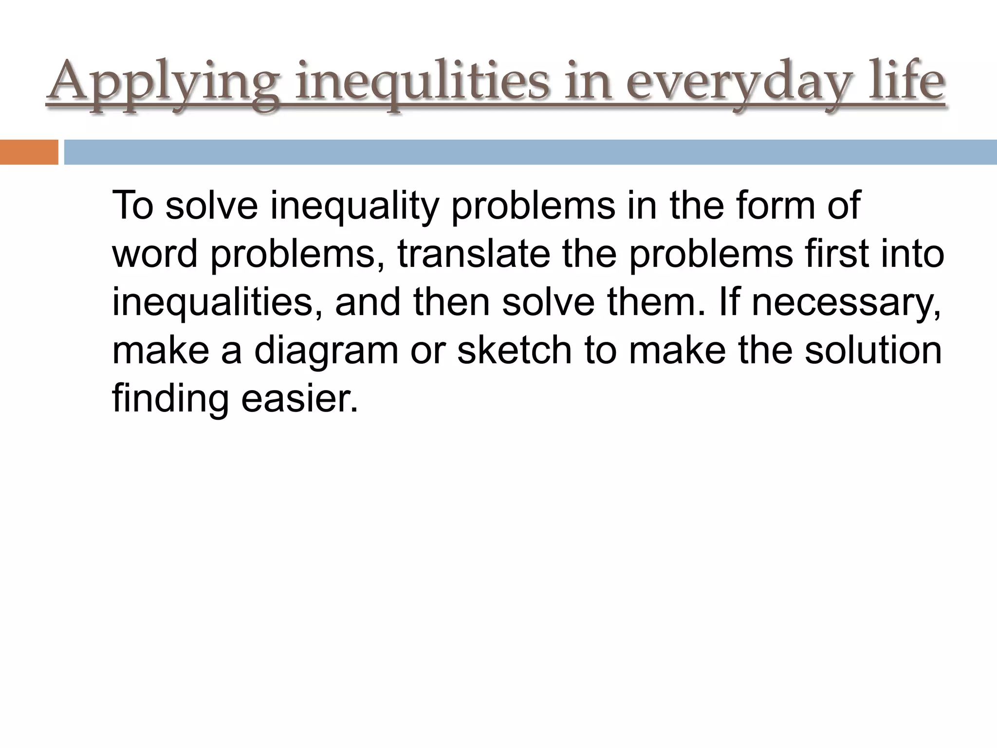Applying inequlities in everyday life
To solve inequality problems in the form of
word problems, translate the problems first into
inequalities, and then solve them. If necessary,
make a diagram or sketch to make the solution
finding easier.

 