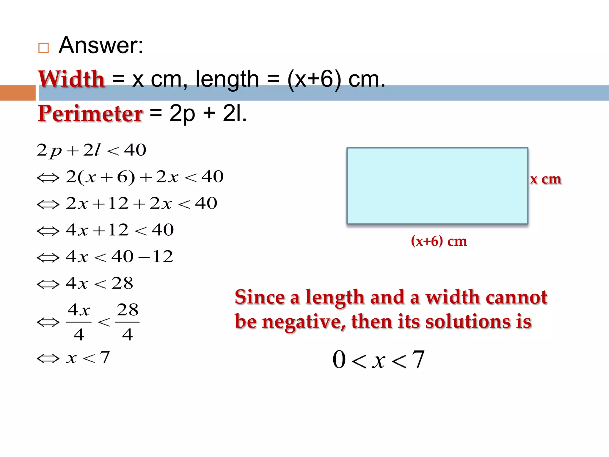 Answer:
Width = x cm, length = (x+6) cm.
Perimeter = 2p + 2l.


2p

2l
2( x

40
6)

2x

2x

12

2x

4x

12

40 12

4x

28

x cm

40

4x

40

4 x 28
4
4
x 7

40
(x+6) cm

Since a length and a width cannot
be negative, then its solutions is

0

x 7

 