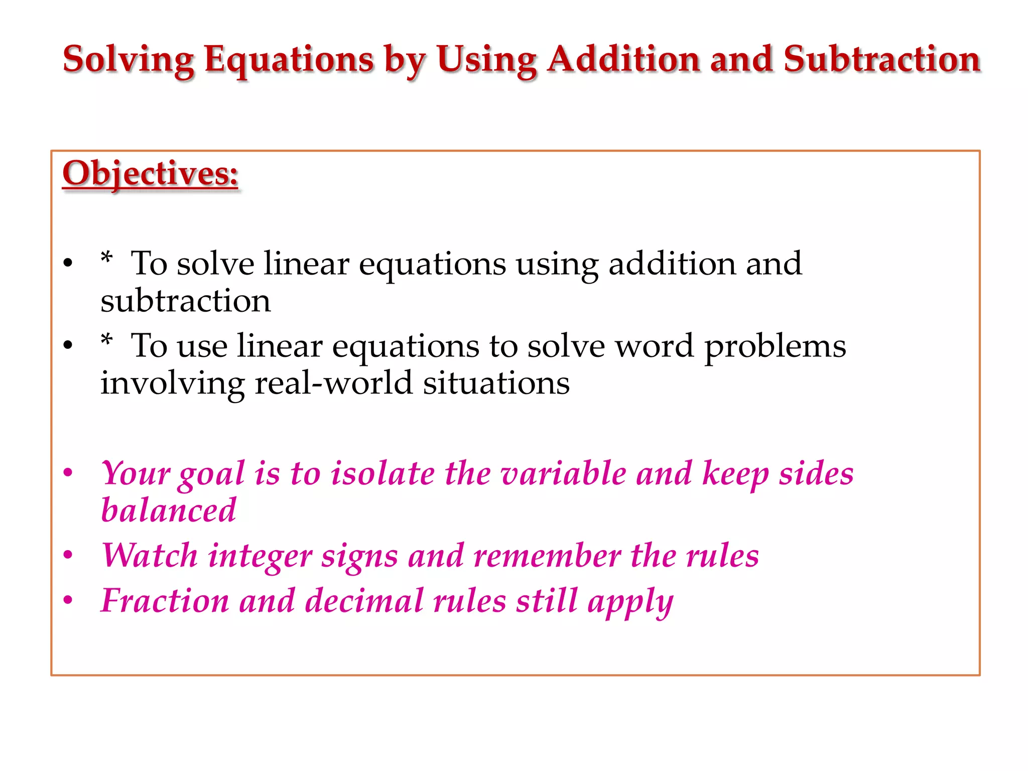 Solving Equations by Using Addition and Subtraction
Objectives:
• * To solve linear equations using addition and
subtraction
• * To use linear equations to solve word problems
involving real-world situations

• Your goal is to isolate the variable and keep sides
balanced
• Watch integer signs and remember the rules
• Fraction and decimal rules still apply

 