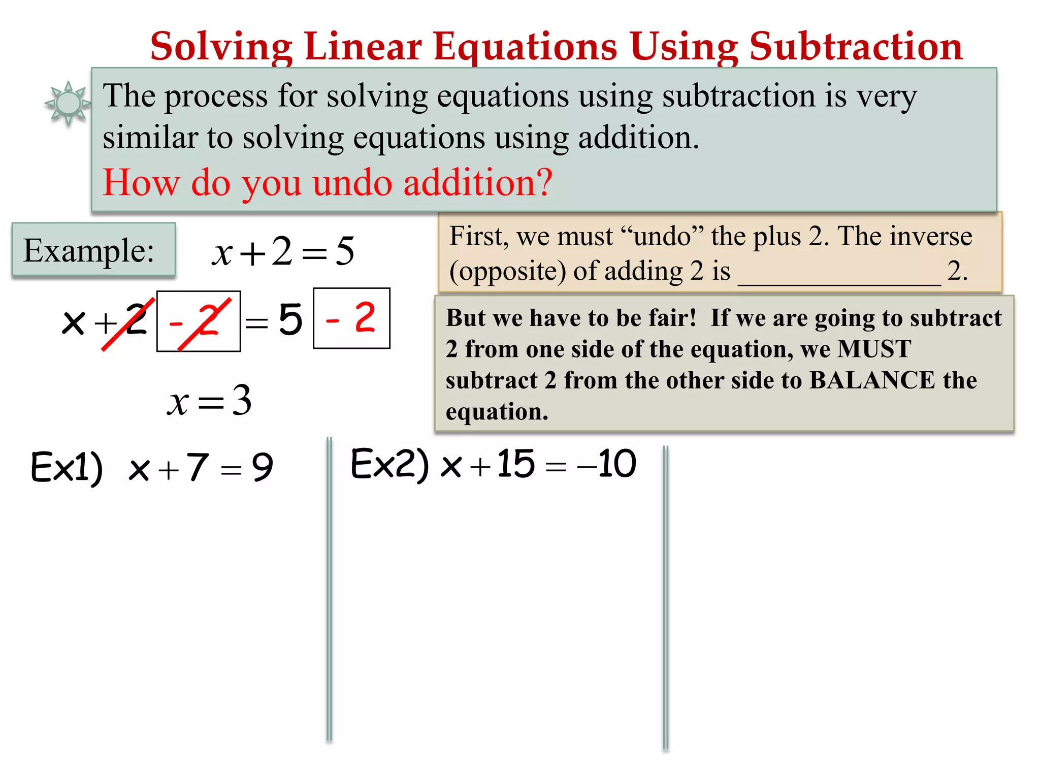 Solving Linear Equations Using Subtraction
The process for solving equations using subtraction is very
similar to solving equations using addition.

How do you undo addition?

x 2 5

Example:

5 -2

x 2 -2

x 3
Ex1) x 7

9

First, we must “undo” the plus 2. The inverse
(opposite) of adding 2 is ______________ 2.
But we have to be fair! If we are going to subtract
2 from one side of the equation, we MUST
subtract 2 from the other side to BALANCE the
equation.

Ex2) x 15

10

 