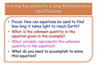 • Focus: How can equations be used to find
how long it takes light to reach Earth?
• What is the unknown quantity in the
equation given in the example?
• What variable represents the unknown
quantity in the equation?
• What do you need to accomplish to solve
this equation?

 