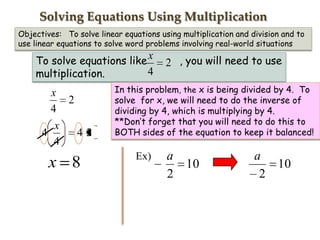 Solving Equations Using Multiplication
Objectives: To solve linear equations using multiplication and division and to
use linear equations to solve word problems involving real-world situations

To solve equations like x
4
multiplication.

x
2
4
x
4
42
4

x 8

2 , you will need to use

In this problem, the x is being divided by 4. To
solve for x, we will need to do the inverse of
dividing by 4, which is multiplying by 4.
**Don’t forget that you will need to do this to
BOTH sides of the equation to keep it balanced!

Ex)

a
2

10

a
10
2

 