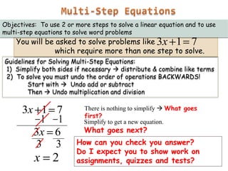 Objectives: To use 2 or more steps to solve a linear equation and to use
multi-step equations to solve word problems

You will be asked to solve problems like 3x 1 7
which require more than one step to solve.

Guidelines for Solving Multi-Step Equations:
1) Simplify both sides if necessary  distribute & combine like terms
2) To solve you must undo the order of operations BACKWARDS!
Start with  Undo add or subtract
Then  Undo multiplication and division

3x 1
1
3x
3

7
1
6
3

x

2

There is nothing to simplify  What goes
first?
Simplify to get a new equation.

What goes next?

How can you check you answer?
Do I expect you to show work on
assignments, quizzes and tests?

 