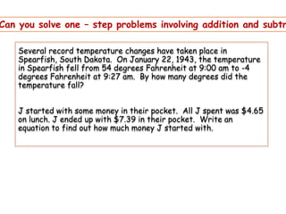 Can you solve one – step problems involving addition and subtr
Several record temperature changes have taken place in
Spearfish, South Dakota. On January 22, 1943, the temperature
in Spearfish fell from 54 degrees Fahrenheit at 9:00 am to -4
degrees Fahrenheit at 9:27 am. By how many degrees did the
temperature fall?

J started with some money in their pocket. All J spent was $4.65
on lunch. J ended up with $7.39 in their pocket. Write an
equation to find out how much money J started with.

 