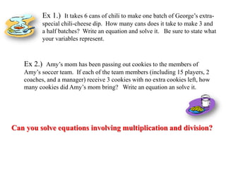 Ex 1.) It takes 6 cans of chili to make one batch of George’s extraspecial chili-cheese dip. How many cans does it take to make 3 and
a half batches? Write an equation and solve it. Be sure to state what
your variables represent.

Ex 2.) Amy’s mom has been passing out cookies to the members of
Amy’s soccer team. If each of the team members (including 15 players, 2
coaches, and a manager) receive 3 cookies with no extra cookies left, how
many cookies did Amy’s mom bring? Write an equation an solve it.

Can you solve equations involving multiplication and division?

 