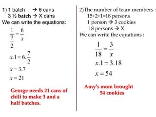 1) 1 batch  6 cans
3 ½ batch  X cans
We can write the equations:

1
7
2

6
x

7
x.1 6.
2
x 3.7
x

21

George needs 21 cans of
chili to make 3 and a
half batches.

2)The number of team members :
15+2+1=18 persons
1 person  3 cookies
18 persons  X
We can write the equations :

1 3
18 x
x.1 3.18
x 54
Amy’s mom brought
54 cookies

 