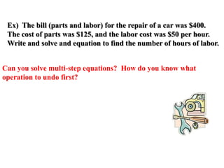 Ex) The bill (parts and labor) for the repair of a car was $400.
The cost of parts was $125, and the labor cost was $50 per hour.
Write and solve and equation to find the number of hours of labor.
Can you solve multi-step equations? How do you know what
operation to undo first?

 