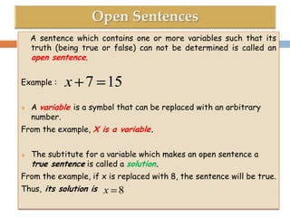 A sentence which contains one or more variables such that its
truth (being true or false) can not be determined is called an
open sentence.
Example :


x 7 15

A variable is a symbol that can be replaced with an arbitrary
number.

From the example, X is a variable.


The subtitute for a variable which makes an open sentence a
true sentence is called a solution.

From the example, if x is replaced with 8, the sentence will be true.
Thus, its solution is

x 8

 