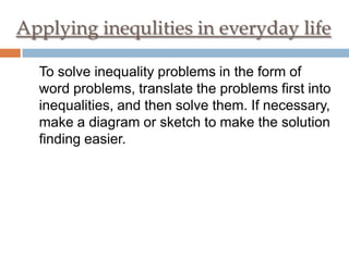 Applying inequlities in everyday life
To solve inequality problems in the form of
word problems, translate the problems first into
inequalities, and then solve them. If necessary,
make a diagram or sketch to make the solution
finding easier.

 