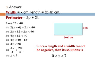 Answer:
Width = x cm, length = (x+6) cm.
Perimeter = 2p + 2l.


2p

2l
2( x

40
6)

2x

2x

12

2x

4x

12

40 12

4x

28

x cm

40

4x

40

4 x 28
4
4
x 7

40
(x+6) cm

Since a length and a width cannot
be negative, then its solutions is

0

x 7

 