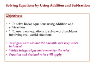 Solving Equations by Using Addition and Subtraction
Objectives:
• * To solve linear equations using addition and
subtraction
• * To use linear equations to solve word problems
involving real-world situations

• Your goal is to isolate the variable and keep sides
balanced
• Watch integer signs and remember the rules
• Fraction and decimal rules still apply

 