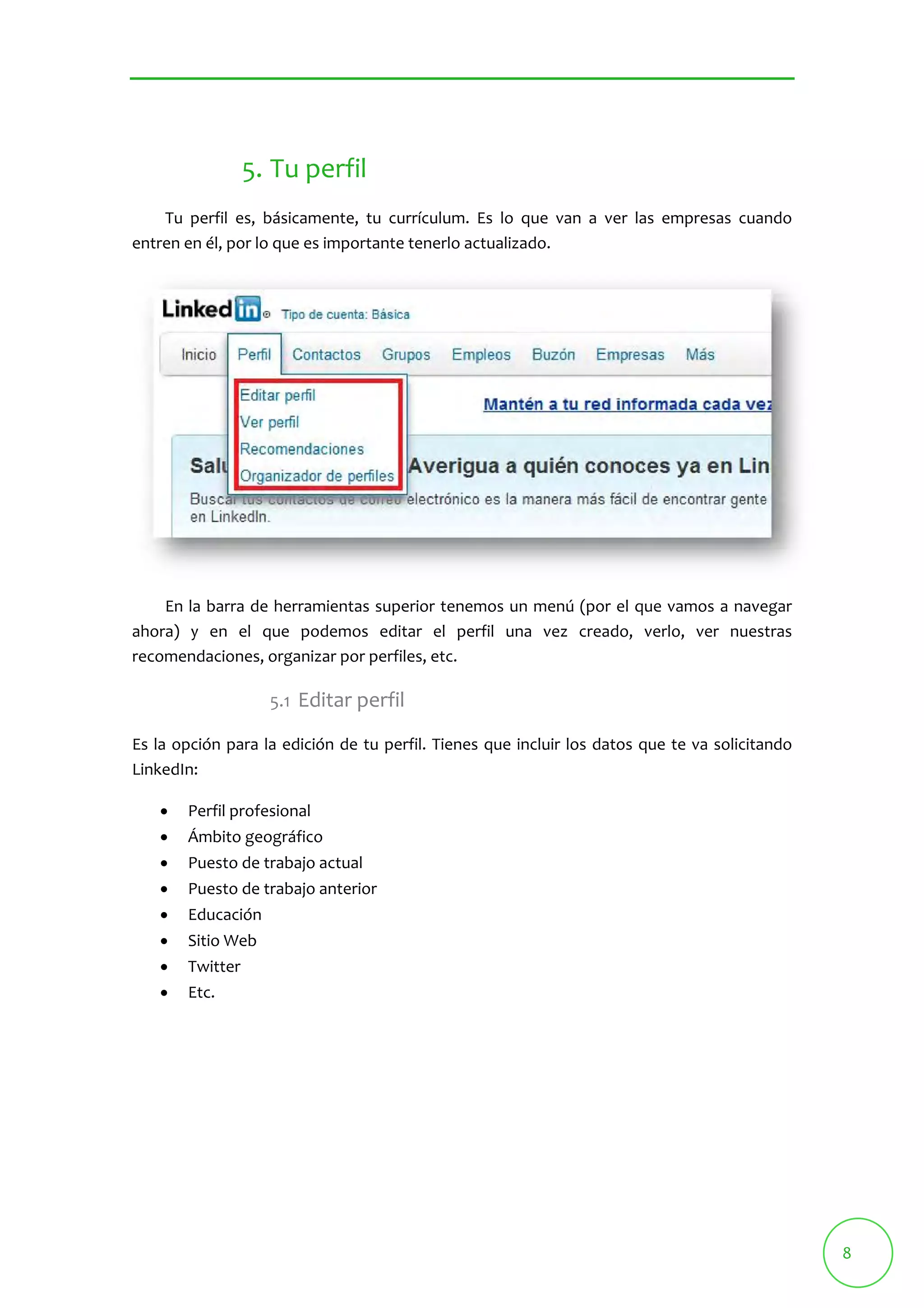 8 
5. Tu perfil 
Tu perfil es, básicamente, tu currículum. Es lo que van a ver las empresas cuando 
entren en él, por lo que es importante tenerlo actualizado. 
En la barra de herramientas superior tenemos un menú (por el que vamos a navegar 
ahora) y en el que podemos editar el perfil una vez creado, verlo, ver nuestras 
recomendaciones, organizar por perfiles, etc. 
5.1 Editar perfil 
Es la opción para la edición de tu perfil. Tienes que incluir los datos que te va solicitando 
LinkedIn: 
 Perfil profesional 
 Ámbito geográfico 
 Puesto de trabajo actual 
 Puesto de trabajo anterior 
 Educación 
 Sitio Web 
 Twitter 
 Etc. 
 