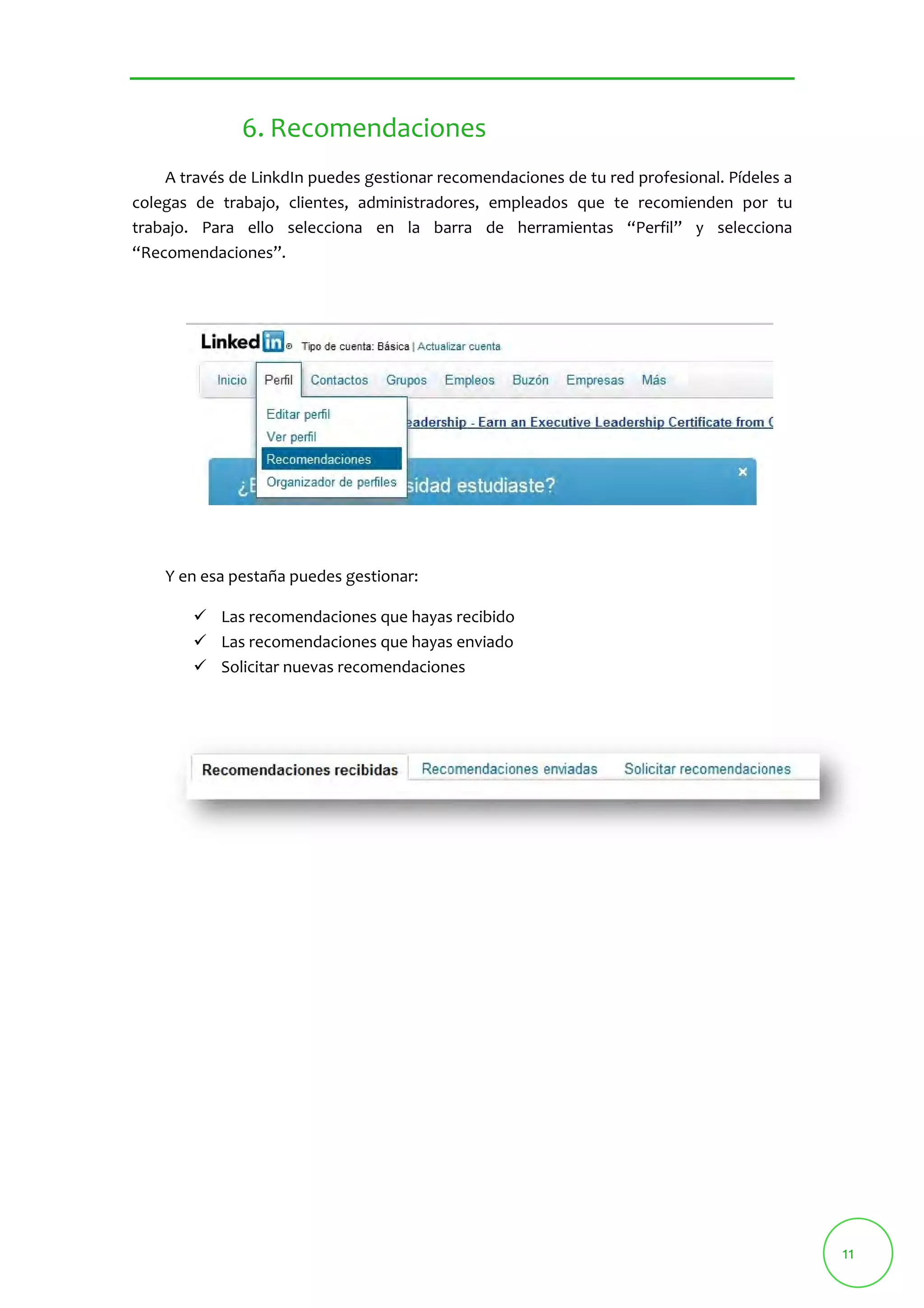 11 
6. Recomendaciones 
A través de LinkdIn puedes gestionar recomendaciones de tu red profesional. Pídeles a 
colegas de trabajo, clientes, administradores, empleados que te recomienden por tu 
trabajo. Para ello selecciona en la barra de herramientas “Perfil” y selecciona 
“Recomendaciones”. 
Y en esa pestaña puedes gestionar: 
 Las recomendaciones que hayas recibido 
 Las recomendaciones que hayas enviado 
 Solicitar nuevas recomendaciones 
 