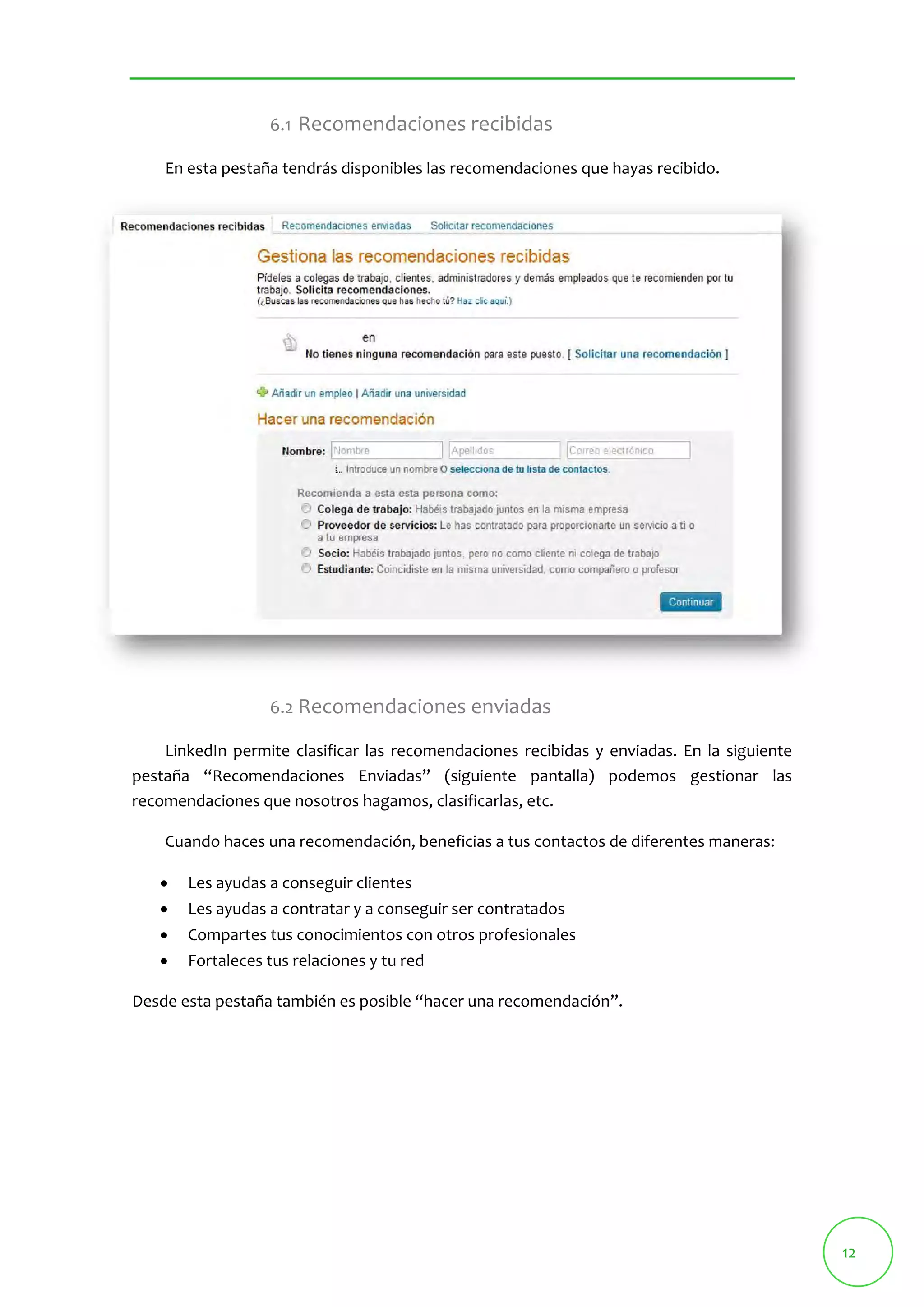 12 
6.1 Recomendaciones recibidas 
En esta pestaña tendrás disponibles las recomendaciones que hayas recibido. 
6.2 Recomendaciones enviadas 
LinkedIn permite clasificar las recomendaciones recibidas y enviadas. En la siguiente 
pestaña “Recomendaciones Enviadas” (siguiente pantalla) podemos gestionar las 
recomendaciones que nosotros hagamos, clasificarlas, etc. 
Cuando haces una recomendación, beneficias a tus contactos de diferentes maneras: 
 Les ayudas a conseguir clientes 
 Les ayudas a contratar y a conseguir ser contratados 
 Compartes tus conocimientos con otros profesionales 
 Fortaleces tus relaciones y tu red 
Desde esta pestaña también es posible “hacer una recomendación”. 
 