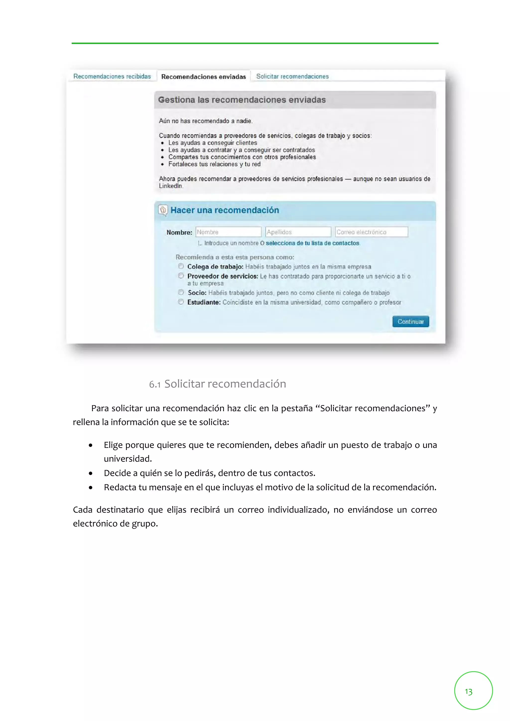 13 
6.1 Solicitar recomendación 
Para solicitar una recomendación haz clic en la pestaña “Solicitar recomendaciones” y 
rellena la información que se te solicita: 
 Elige porque quieres que te recomienden, debes añadir un puesto de trabajo o una 
universidad. 
 Decide a quién se lo pedirás, dentro de tus contactos. 
 Redacta tu mensaje en el que incluyas el motivo de la solicitud de la recomendación. 
Cada destinatario que elijas recibirá un correo individualizado, no enviándose un correo 
electrónico de grupo. 
 