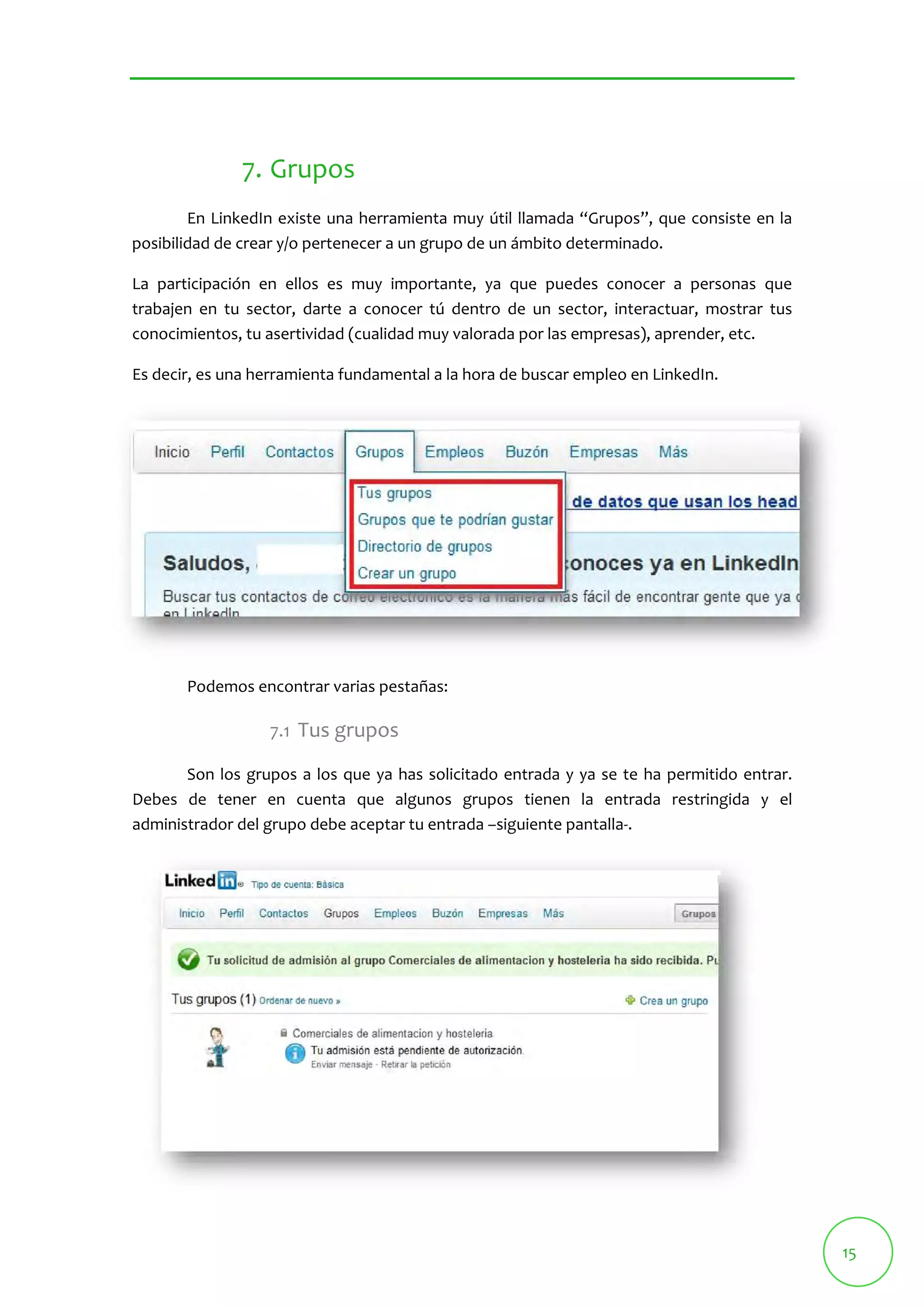 15 
7. Grupos 
En LinkedIn existe una herramienta muy útil llamada “Grupos”, que consiste en la 
posibilidad de crear y/o pertenecer a un grupo de un ámbito determinado. 
La participación en ellos es muy importante, ya que puedes conocer a personas que 
trabajen en tu sector, darte a conocer tú dentro de un sector, interactuar, mostrar tus 
conocimientos, tu asertividad (cualidad muy valorada por las empresas), aprender, etc. 
Es decir, es una herramienta fundamental a la hora de buscar empleo en LinkedIn. 
Podemos encontrar varias pestañas: 
7.1 Tus grupos 
Son los grupos a los que ya has solicitado entrada y ya se te ha permitido entrar. 
Debes de tener en cuenta que algunos grupos tienen la entrada restringida y el 
administrador del grupo debe aceptar tu entrada –siguiente pantalla‐. 
 