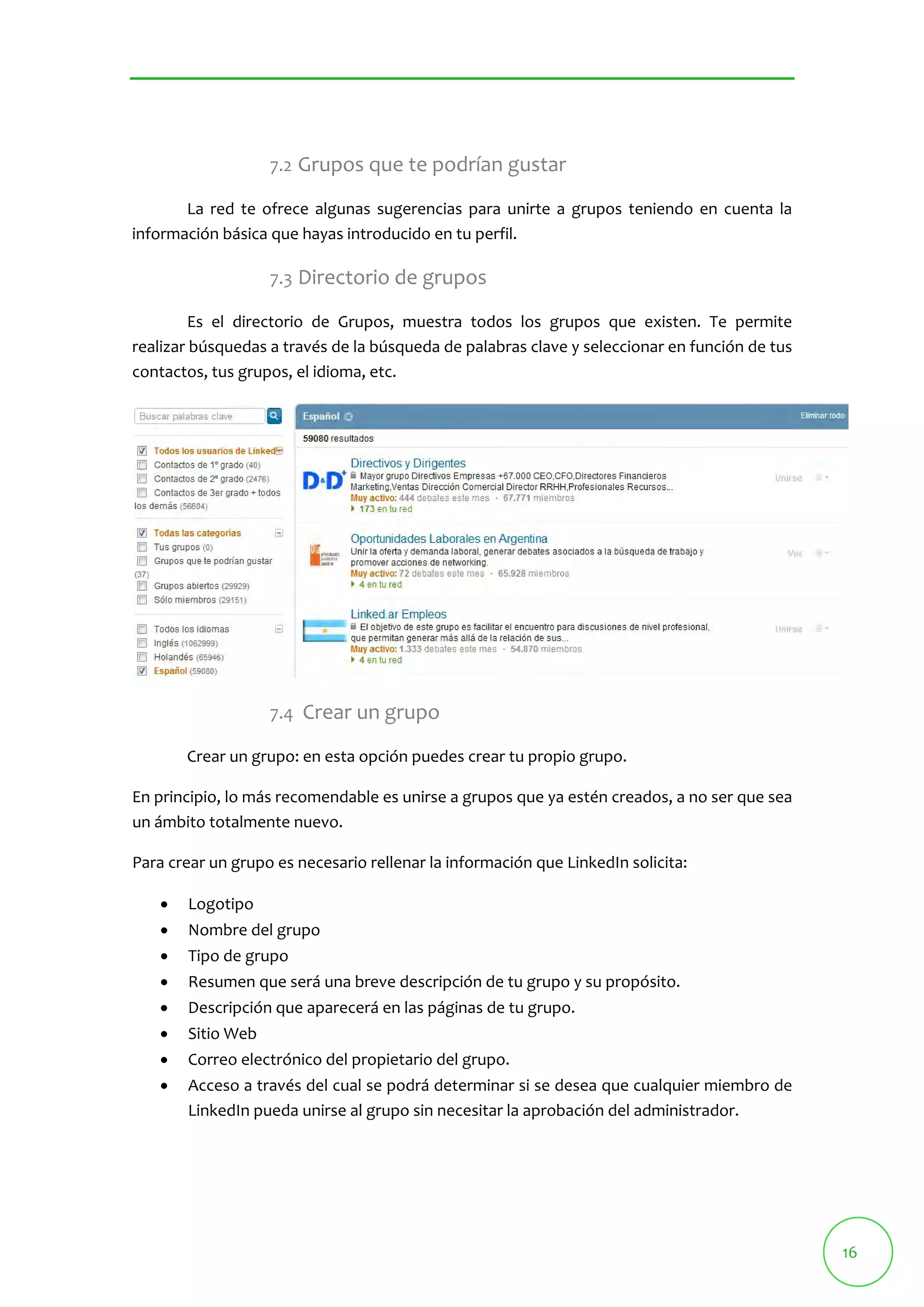 16 
7.2 Grupos que te podrían gustar 
La red te ofrece algunas sugerencias para unirte a grupos teniendo en cuenta la 
información básica que hayas introducido en tu perfil. 
7.3 Directorio de grupos 
Es el directorio de Grupos, muestra todos los grupos que existen. Te permite 
realizar búsquedas a través de la búsqueda de palabras clave y seleccionar en función de tus 
contactos, tus grupos, el idioma, etc. 
7.4 Crear un grupo 
Crear un grupo: en esta opción puedes crear tu propio grupo. 
En principio, lo más recomendable es unirse a grupos que ya estén creados, a no ser que sea 
un ámbito totalmente nuevo. 
Para crear un grupo es necesario rellenar la información que LinkedIn solicita: 
 Logotipo 
 Nombre del grupo 
 Tipo de grupo 
 Resumen que será una breve descripción de tu grupo y su propósito. 
 Descripción que aparecerá en las páginas de tu grupo. 
 Sitio Web 
 Correo electrónico del propietario del grupo. 
 Acceso a través del cual se podrá determinar si se desea que cualquier miembro de 
LinkedIn pueda unirse al grupo sin necesitar la aprobación del administrador. 
 