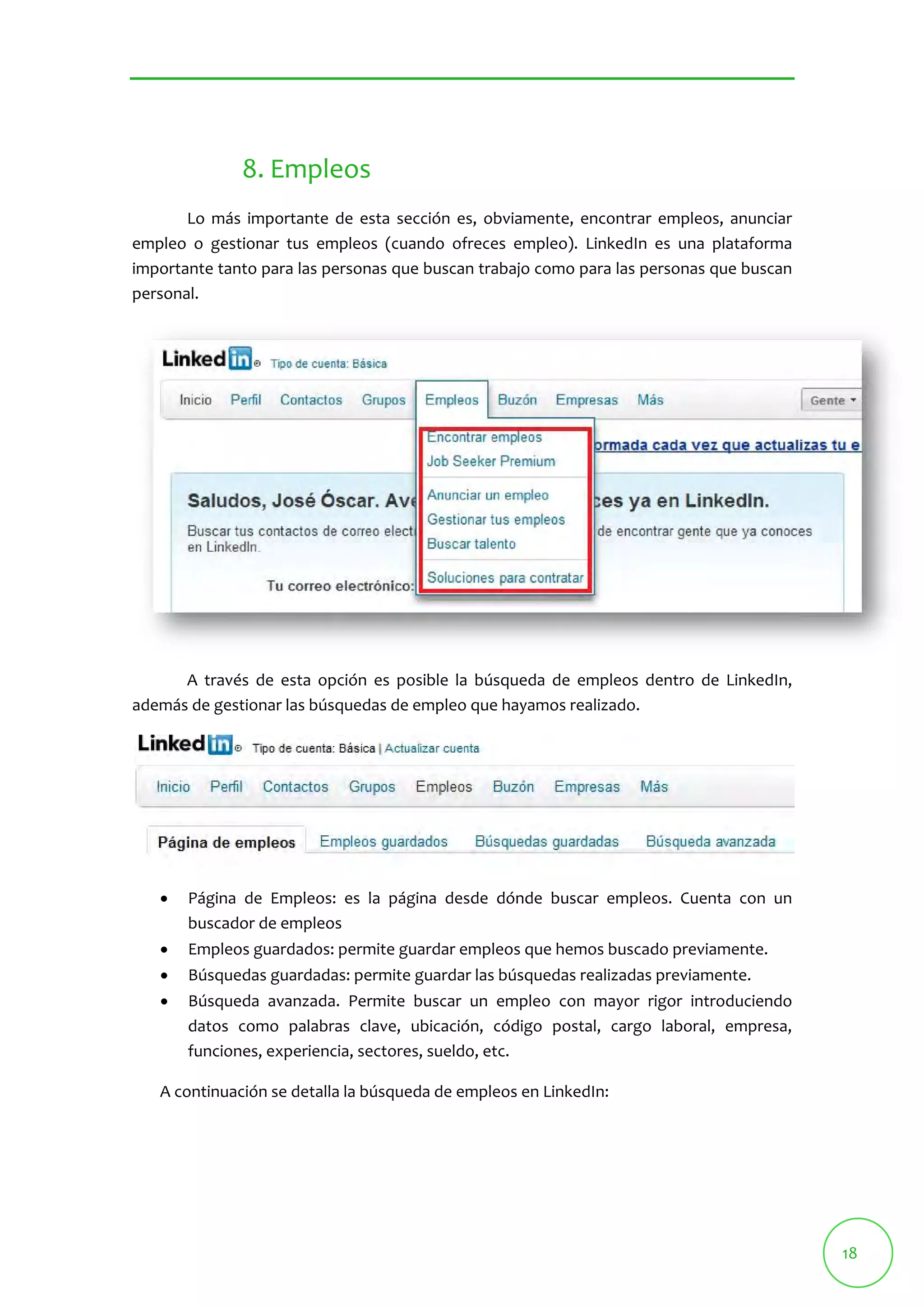 18 
8. Empleos 
Lo más importante de esta sección es, obviamente, encontrar empleos, anunciar 
empleo o gestionar tus empleos (cuando ofreces empleo). LinkedIn es una plataforma 
importante tanto para las personas que buscan trabajo como para las personas que buscan 
personal. 
A través de esta opción es posible la búsqueda de empleos dentro de LinkedIn, 
además de gestionar las búsquedas de empleo que hayamos realizado. 
 Página de Empleos: es la página desde dónde buscar empleos. Cuenta con un 
buscador de empleos 
 Empleos guardados: permite guardar empleos que hemos buscado previamente. 
 Búsquedas guardadas: permite guardar las búsquedas realizadas previamente. 
 Búsqueda avanzada. Permite buscar un empleo con mayor rigor introduciendo 
datos como palabras clave, ubicación, código postal, cargo laboral, empresa, 
funciones, experiencia, sectores, sueldo, etc. 
A continuación se detalla la búsqueda de empleos en LinkedIn: 
 