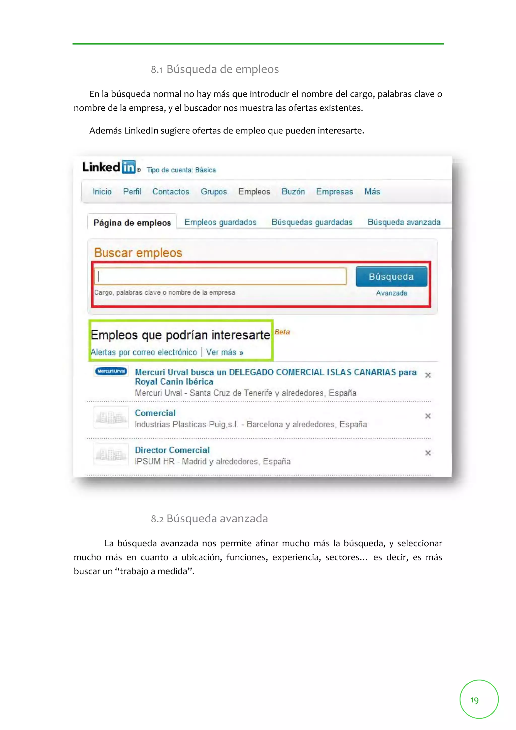 19 
8.1 Búsqueda de empleos 
En la búsqueda normal no hay más que introducir el nombre del cargo, palabras clave o 
nombre de la empresa, y el buscador nos muestra las ofertas existentes. 
Además LinkedIn sugiere ofertas de empleo que pueden interesarte. 
8.2 Búsqueda avanzada 
La búsqueda avanzada nos permite afinar mucho más la búsqueda, y seleccionar 
mucho más en cuanto a ubicación, funciones, experiencia, sectores… es decir, es más 
buscar un “trabajo a medida”. 
 