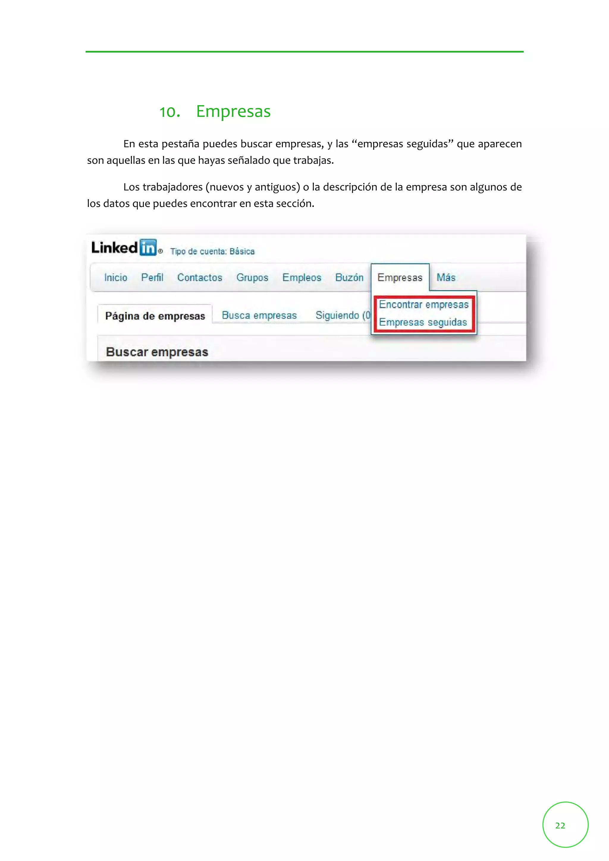 22 
10. Empresas 
En esta pestaña puedes buscar empresas, y las “empresas seguidas” que aparecen 
son aquellas en las que hayas señalado que trabajas. 
Los trabajadores (nuevos y antiguos) o la descripción de la empresa son algunos de 
los datos que puedes encontrar en esta sección. 
 