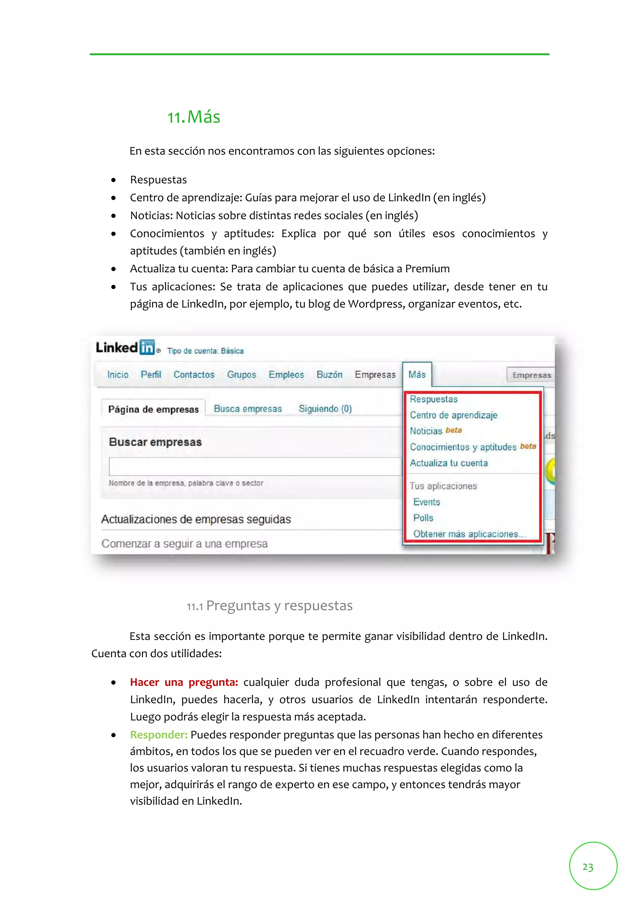 23 
11.Más 
En esta sección nos encontramos con las siguientes opciones: 
 Respuestas 
 Centro de aprendizaje: Guías para mejorar el uso de LinkedIn (en inglés) 
 Noticias: Noticias sobre distintas redes sociales (en inglés) 
 Conocimientos y aptitudes: Explica por qué son útiles esos conocimientos y 
aptitudes (también en inglés) 
 Actualiza tu cuenta: Para cambiar tu cuenta de básica a Premium 
 Tus aplicaciones: Se trata de aplicaciones que puedes utilizar, desde tener en tu 
página de LinkedIn, por ejemplo, tu blog de Wordpress, organizar eventos, etc. 
11.1 Preguntas y respuestas 
Esta sección es importante porque te permite ganar visibilidad dentro de LinkedIn. 
Cuenta con dos utilidades: 
 Hacer una pregunta: cualquier duda profesional que tengas, o sobre el uso de 
LinkedIn, puedes hacerla, y otros usuarios de LinkedIn intentarán responderte. 
Luego podrás elegir la respuesta más aceptada. 
 Responder: Puedes responder preguntas que las personas han hecho en diferentes 
ámbitos, en todos los que se pueden ver en el recuadro verde. Cuando respondes, 
los usuarios valoran tu respuesta. Si tienes muchas respuestas elegidas como la 
mejor, adquirirás el rango de experto en ese campo, y entonces tendrás mayor 
visibilidad en LinkedIn. 
 