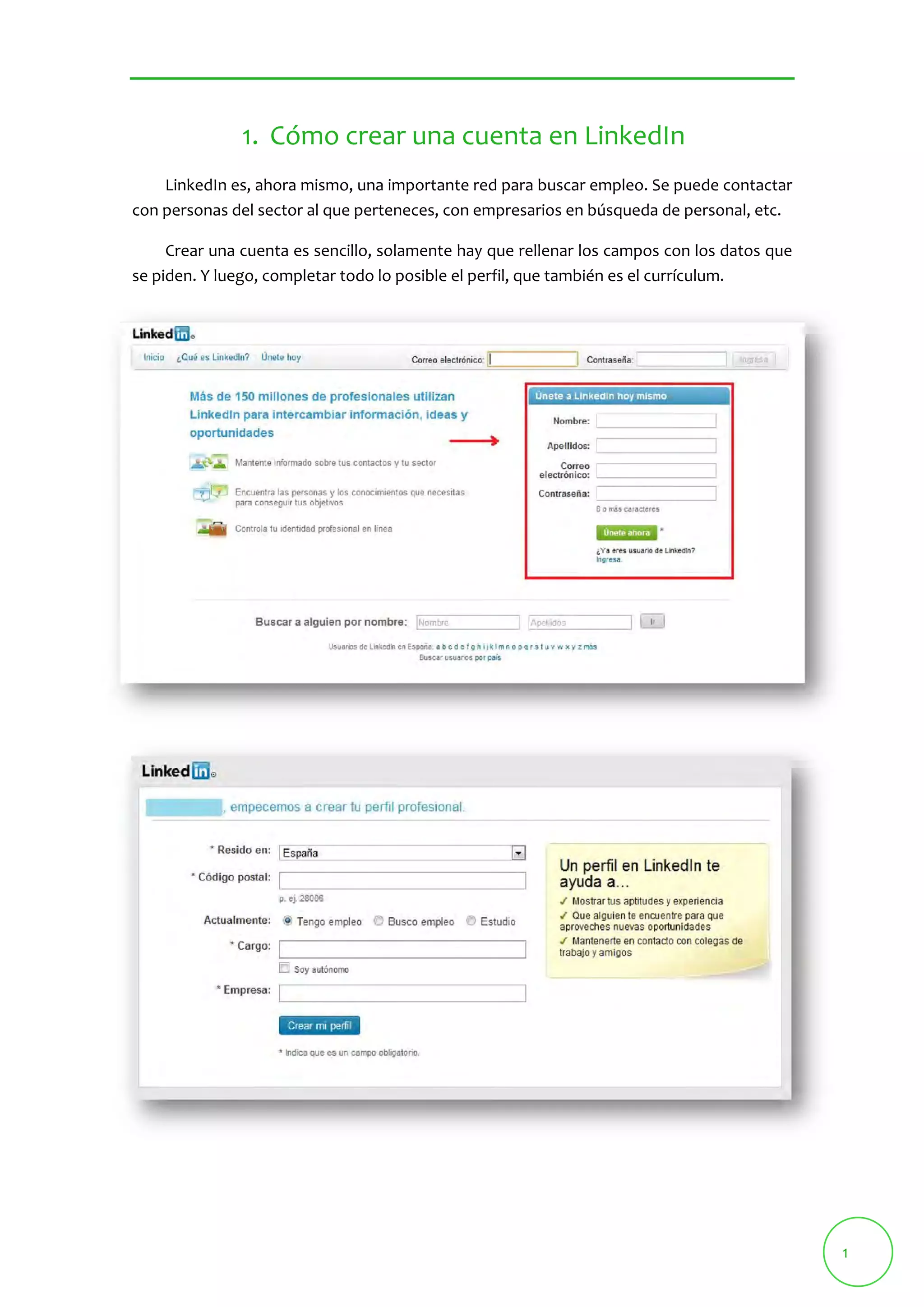 1 
1. Cómo crear una cuenta en LinkedIn 
LinkedIn es, ahora mismo, una importante red para buscar empleo. Se puede contactar 
con personas del sector al que perteneces, con empresarios en búsqueda de personal, etc. 
Crear una cuenta es sencillo, solamente hay que rellenar los campos con los datos que 
se piden. Y luego, completar todo lo posible el perfil, que también es el currículum. 
 