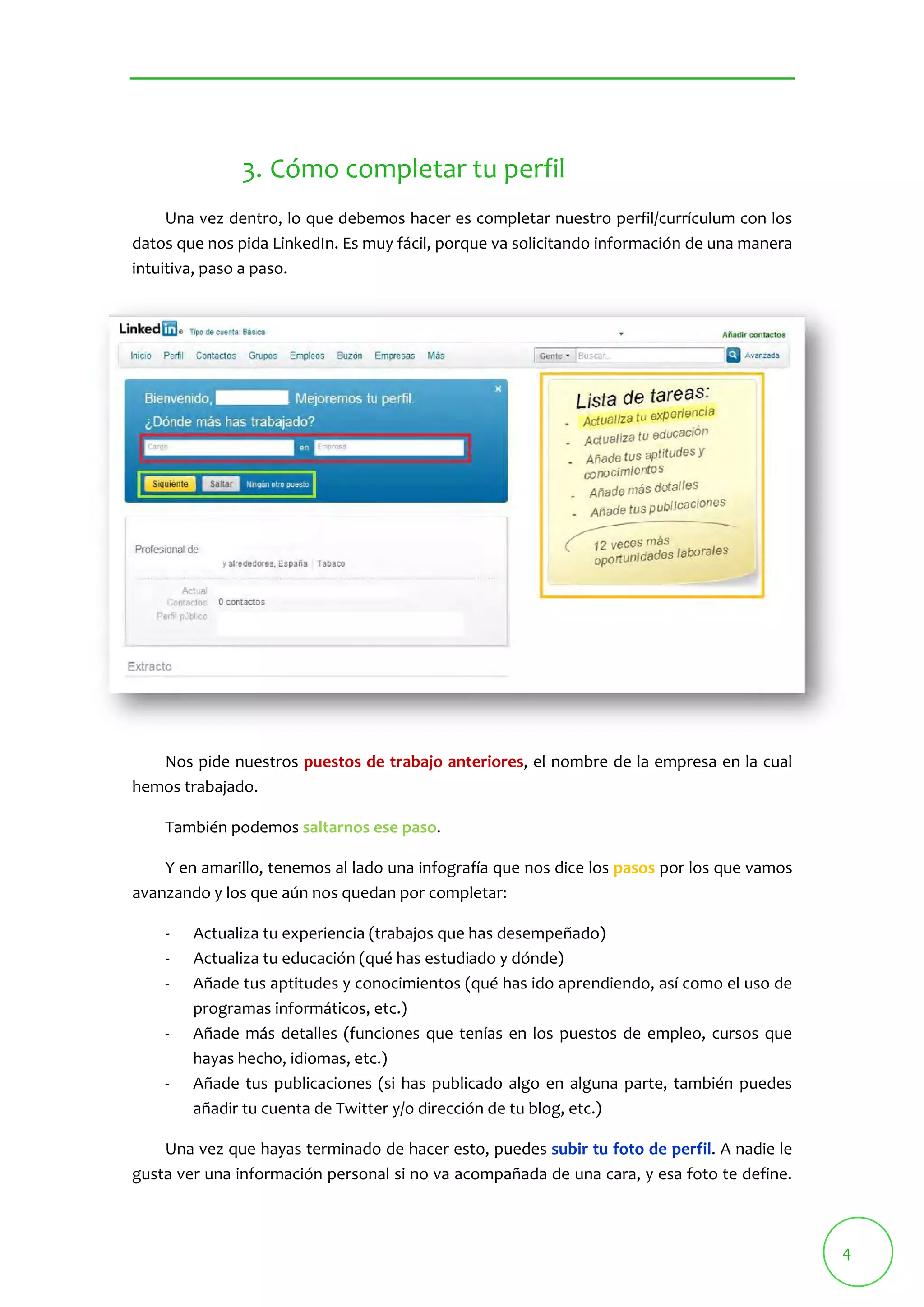 4 
3. Cómo completar tu perfil 
Una vez dentro, lo que debemos hacer es completar nuestro perfil/currículum con los 
datos que nos pida LinkedIn. Es muy fácil, porque va solicitando información de una manera 
intuitiva, paso a paso. 
Nos pide nuestros puestos de trabajo anteriores, el nombre de la empresa en la cual 
hemos trabajado. 
También podemos saltarnos ese paso. 
Y en amarillo, tenemos al lado una infografía que nos dice los pasos por los que vamos 
avanzando y los que aún nos quedan por completar: 
‐ Actualiza tu experiencia (trabajos que has desempeñado) 
‐ Actualiza tu educación (qué has estudiado y dónde) 
‐ Añade tus aptitudes y conocimientos (qué has ido aprendiendo, así como el uso de 
programas informáticos, etc.) 
‐ Añade más detalles (funciones que tenías en los puestos de empleo, cursos que 
hayas hecho, idiomas, etc.) 
‐ Añade tus publicaciones (si has publicado algo en alguna parte, también puedes 
añadir tu cuenta de Twitter y/o dirección de tu blog, etc.) 
Una vez que hayas terminado de hacer esto, puedes subir tu foto de perfil. A nadie le 
gusta ver una información personal si no va acompañada de una cara, y esa foto te define. 
 