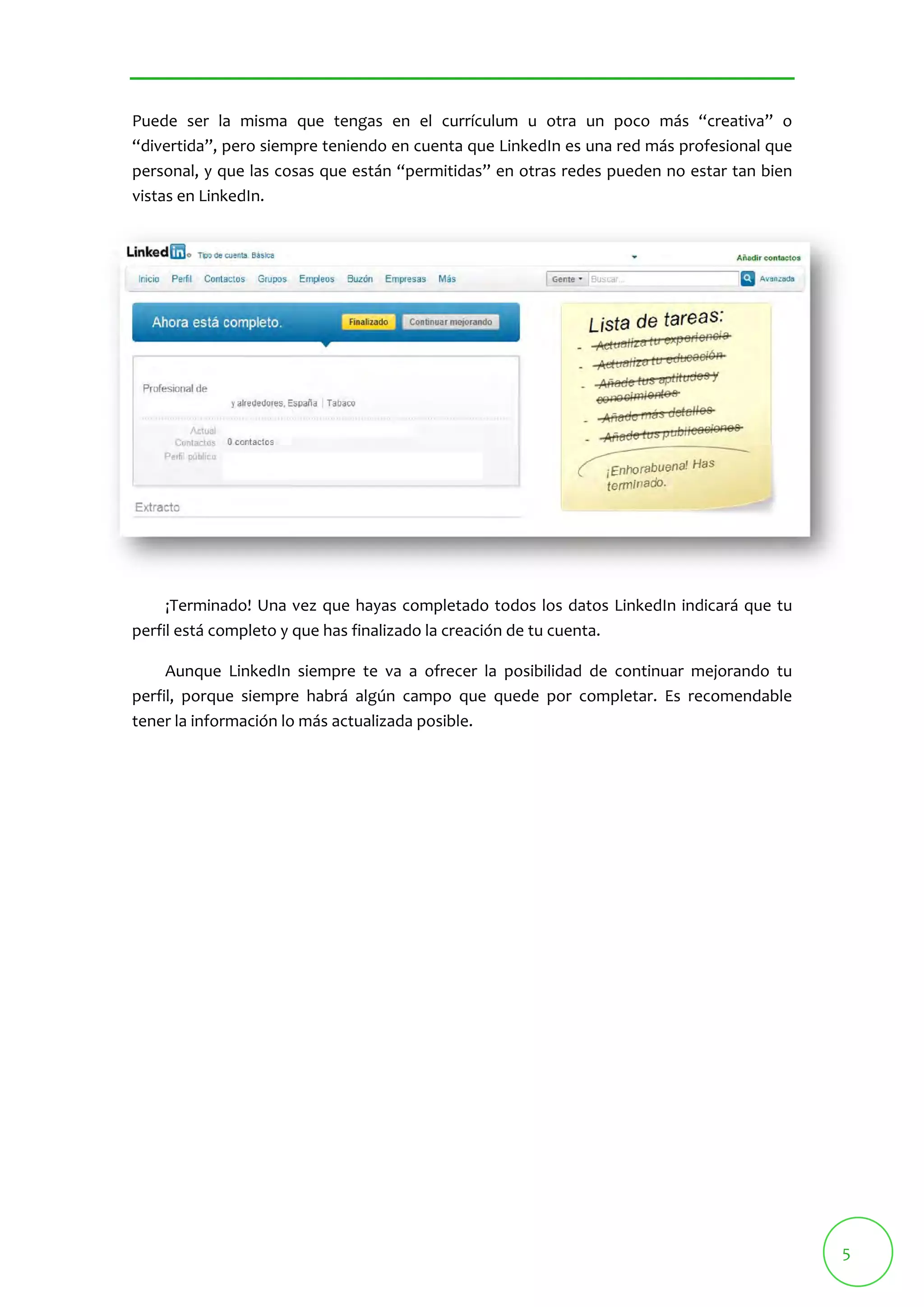 5 
Puede ser la misma que tengas en el currículum u otra un poco más “creativa” o 
“divertida”, pero siempre teniendo en cuenta que LinkedIn es una red más profesional que 
personal, y que las cosas que están “permitidas” en otras redes pueden no estar tan bien 
vistas en LinkedIn. 
¡Terminado! Una vez que hayas completado todos los datos LinkedIn indicará que tu 
perfil está completo y que has finalizado la creación de tu cuenta. 
Aunque LinkedIn siempre te va a ofrecer la posibilidad de continuar mejorando tu 
perfil, porque siempre habrá algún campo que quede por completar. Es recomendable 
tener la información lo más actualizada posible. 
 