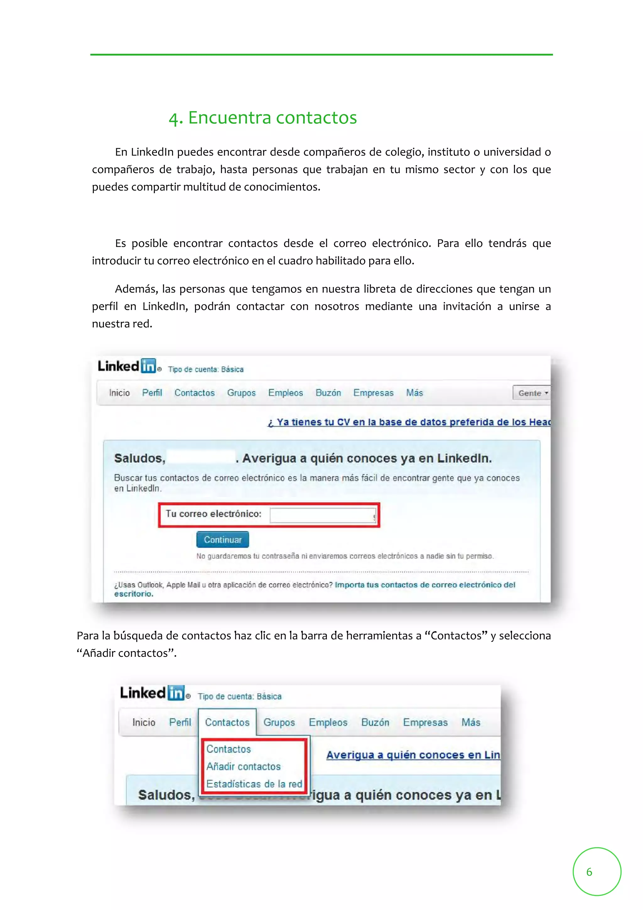 6 
4. Encuentra contactos 
En LinkedIn puedes encontrar desde compañeros de colegio, instituto o universidad o 
compañeros de trabajo, hasta personas que trabajan en tu mismo sector y con los que 
puedes compartir multitud de conocimientos. 
Es posible encontrar contactos desde el correo electrónico. Para ello tendrás que 
introducir tu correo electrónico en el cuadro habilitado para ello. 
Además, las personas que tengamos en nuestra libreta de direcciones que tengan un 
perfil en LinkedIn, podrán contactar con nosotros mediante una invitación a unirse a 
nuestra red. 
Para la búsqueda de contactos haz clic en la barra de herramientas a “Contactos” y selecciona 
“Añadir contactos”. 
 